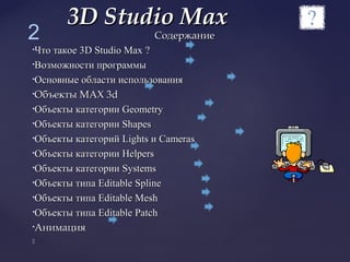 СодержаниеСодержание
•Что такоеЧто такое 3D Studio Max3D Studio Max ??
•Возможности программыВозможности программы
•Основные области использованияОсновные области использования
•Объекты МАХОбъекты МАХ 3d3d
•Объекты категорииОбъекты категории GeometryGeometry
•Объекты категории ShapesОбъекты категории Shapes
•Объекты категорийОбъекты категорий LightsLights ии CamerasCameras
•Объекты категорииОбъекты категории HelpersHelpers
•Объекты категорииОбъекты категории SystemsSystems
•Объекты типаОбъекты типа Editable SplineEditable Spline
•Объекты типаОбъекты типа Editable MeshEditable Mesh
•Объекты типаОбъекты типа Editable PatchEditable Patch
•АнимацияАнимация

3D Studio Max3D Studio Max
2
 