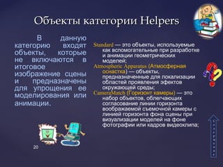 20
Объекты категорииОбъекты категории HelpersHelpers
В данную
категорию входят
объекты, которые
не включаются в
итоговое
изображение сцены
и предназначены
для упрощения ее
моделирования или
анимации.
СС
оо
дд
ее
рр
жж
аа
нн
ии
ее
Standard — это объекты, используемые
как вспомогательные при разработке
и анимации геометрических
моделей;
Atmospheric Apparatus (Атмосферная
оснастка) — объекты,
предназначенные для локализации
областей проявления эфектов
окружающей среды;
CameraMatch (Горизонт камеры) — это
набор объектов, облегчающих
согласование линии горизонта
воображаемой съемочной камеры с
линией горизонта фона сцены при
визуализации моделей на фоне
фотографии или кадров видеоклипа;
 