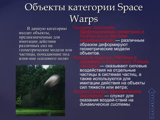 В данную категориюВ данную категорию
входят объекты,входят объекты,
предназначенные дляпредназначенные для
имитации действияимитации действия
различных сил наразличных сил на
геометрические модели илигеометрические модели или
частицы, попадающие подчастицы, попадающие под
влия-ние «силового поля»влия-ние «силового поля»
Объекты категорииОбъекты категории SpaceSpace
WarpsWarps
СС
оо
дд
ее
рр
жж
аа
нн
ии
ее
Geometric Deformable
(Деформируемая геометрия) и
Modifier­Based (На базе
модификаторов) — различным
образом деформируют
геометрические модели
объектов.
Particles & Dynamics (Частицы и
динамика) и Particles Only (Только
частицы) — оказывают силовые
воздействия на отдельные
частицы в системах частиц, а
также используются для
имитации действия на объекты
сил тяжести или ветра;
Dynamics Interface (Динамическое
окружение) — служат для
оказания воздей­ствий на
динамические системы.
 