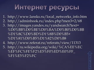 1.1. http://www.lansks.ru/local_networks_info.htmhttp://www.lansks.ru/local_networks_info.htm
2.2. http://adminbook.ru/index.php?men3=2/68http://adminbook.ru/index.php?men3=2/68
3.3. http://images.yandex.ru/yandsearch?text=http://images.yandex.ru/yandsearch?text=
%D0%BB%D0%BE%D0%BA%D0%B0%D0%BB%D0%BB%D0%BE%D0%BA%D0%B0%D0%BB
%D1%8C%D0%BD%D1%8B%D0%B5+%D1%8C%D0%BD%D1%8B%D0%B5+
%D1%81%D0%B5%D1%82%D0%B8%D1%81%D0%B5%D1%82%D0%B8
4.4. http://www.referat.ru/referats/view/11313http://www.referat.ru/referats/view/11313
5.5. http://ru.wikipedia.org/wiki/%CA%EE%EChttp://ru.wikipedia.org/wiki/%CA%EE%EC
%EF%FC%FE%F2%E5%F0%ED%E0%FF_%EF%FC%FE%F2%E5%F0%ED%E0%FF_
%F1%E5%F2%FC%F1%E5%F2%FC
СС
оо
дд
ее
рр
жж
аа
нн
ии
ее
 