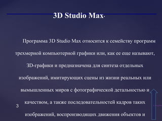 33
3D Studio Max.
Программа 3D Studio Max относится к семейству программ
трехмерной компьютерной графики или, как ее еще называют,
ЗD-графики и предназначена для синтеза отдельных
изображений, имитирующих сцены из жизни реальных или
вымышленных миров с фотографической детальностью и
качеством, а также последовательностей кадров таких
изображений, воспроизводящих движения объектов и
СодержаСодержа
 