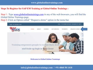 www.globalonlinetrainings.com
Steps To Register for SAP EM Training at Global Online Trainings :
Step 1 : Type www.globalonlinetrainings.com in any of the web browsers, you will find the
Global Online Trainings page.
Step 2: Click an Option called “ Request a demo” option in the menu bar.
info@globalonlinetrainings.com / +91-4060 50 1418
 