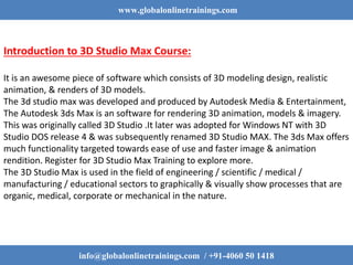 www.globalonlinetrainings.com
Introduction to 3D Studio Max Course:
It is an awesome piece of software which consists of 3D modeling design, realistic
animation, & renders of 3D models.
The 3d studio max was developed and produced by Autodesk Media & Entertainment,
The Autodesk 3ds Max is an software for rendering 3D animation, models & imagery.
This was originally called 3D Studio .It later was adopted for Windows NT with 3D
Studio DOS release 4 & was subsequently renamed 3D Studio MAX. The 3ds Max offers
much functionality targeted towards ease of use and faster image & animation
rendition. Register for 3D Studio Max Training to explore more.
The 3D Studio Max is used in the field of engineering / scientific / medical /
manufacturing / educational sectors to graphically & visually show processes that are
organic, medical, corporate or mechanical in the nature.
info@globalonlinetrainings.com / +91-4060 50 1418
 