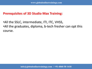 www.globalonlinetrainings.com
info@globalonlinetrainings.com / +91-4060 50 1418
Prerequisites of 3D Studio Max Training:
•All the SSLC, intermediate, ITI, ITC, VHSS,
•All the graduates, diploma, b-tech fresher can opt this
course.
 