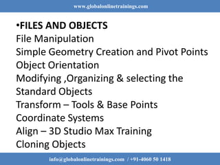 www.globalonlinetrainings.com
info@globalonlinetrainings.com / +91-4060 50 1418
•FILES AND OBJECTS
File Manipulation
Simple Geometry Creation and Pivot Points
Object Orientation
Modifying ,Organizing & selecting the
Standard Objects
Transform – Tools & Base Points
Coordinate Systems
Align – 3D Studio Max Training
Cloning Objects
 