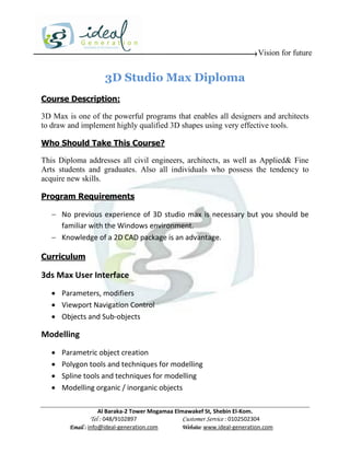 Vision for future


                     3D Studio Max Diploma
Course Description:

3D Max is one of the powerful programs that enables all designers and architects
to draw and implement highly qualified 3D shapes using very effective tools.

Who Should Take This Course?

This Diploma addresses all civil engineers, architects, as well as Applied& Fine
Arts students and graduates. Also all individuals who possess the tendency to
acquire new skills.

Program Requirements

    No previous experience of 3D studio max is necessary but you should be
     familiar with the Windows environment.
    Knowledge of a 2D CAD package is an advantage.

Curriculum

3ds Max User Interface
    Parameters, modifiers
    Viewport Navigation Control
    Objects and Sub-objects

Modelling
      Parametric object creation
      Polygon tools and techniques for modelling
      Spline tools and techniques for modelling
      Modelling organic / inorganic objects

                     Al Baraka-2 Tower Mogamaa Elmawakef St, Shebin El-Kom.
                Tel : 048/9102897                 Customer Service : 0102502304
         Email : info@ideal-generation.com        Website: www.ideal-generation.com
 