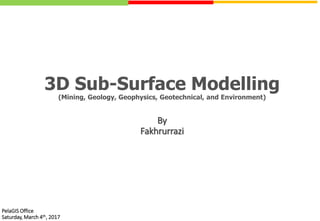 3D Sub-Surface Modelling
(Mining, Geology, Geophysics, Geotechnical, and Environment)
PelaGIS Office
Saturday, March 4th, 2017
By
Fakhrurrazi
 