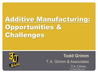 Additive Manufacturing:Opportunities & Challenges Todd Grimm T. A. Grimm & Associates 