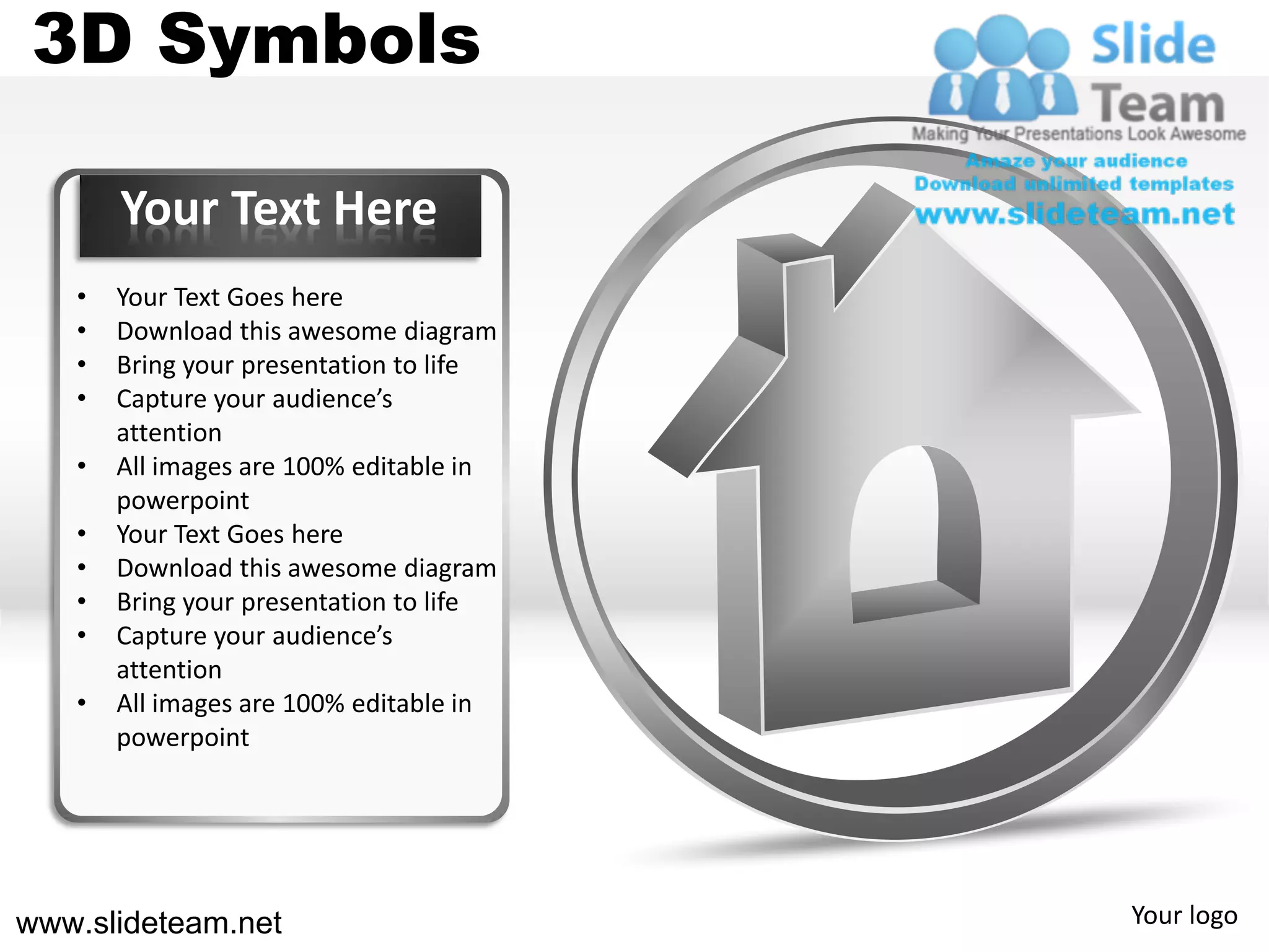 3D Symbols

       Your Text Here
   •   Your Text Goes here
   •   Download this awesome diagram
   •   Bring your presentation to life
   •   Capture your audience’s
       attention
   •   All images are 100% editable in
       powerpoint
   •   Your Text Goes here
   •   Download this awesome diagram
   •   Bring your presentation to life
   •   Capture your audience’s
       attention
   •   All images are 100% editable in
       powerpoint




www.slideteam.net                        Your logo
 