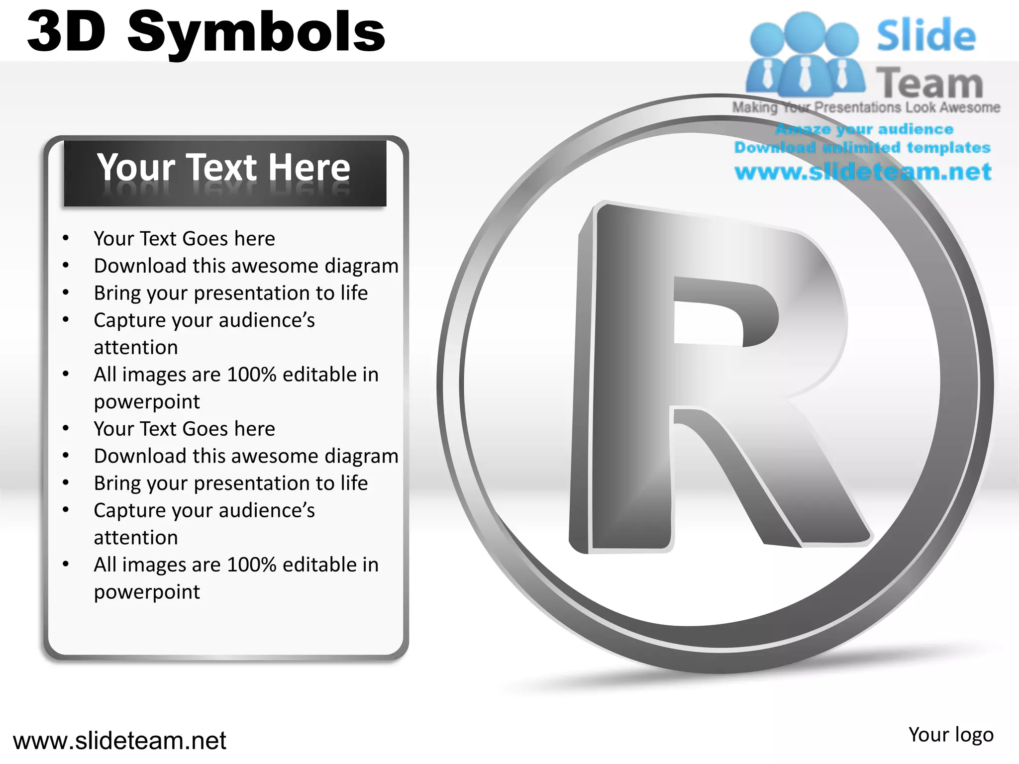3D Symbols

       Your Text Here
   •   Your Text Goes here
   •   Download this awesome diagram
   •   Bring your presentation to life
   •   Capture your audience’s
       attention
   •   All images are 100% editable in
       powerpoint
   •   Your Text Goes here
   •   Download this awesome diagram
   •   Bring your presentation to life
   •   Capture your audience’s
       attention
   •   All images are 100% editable in
       powerpoint




www.slideteam.net                        Your logo
 