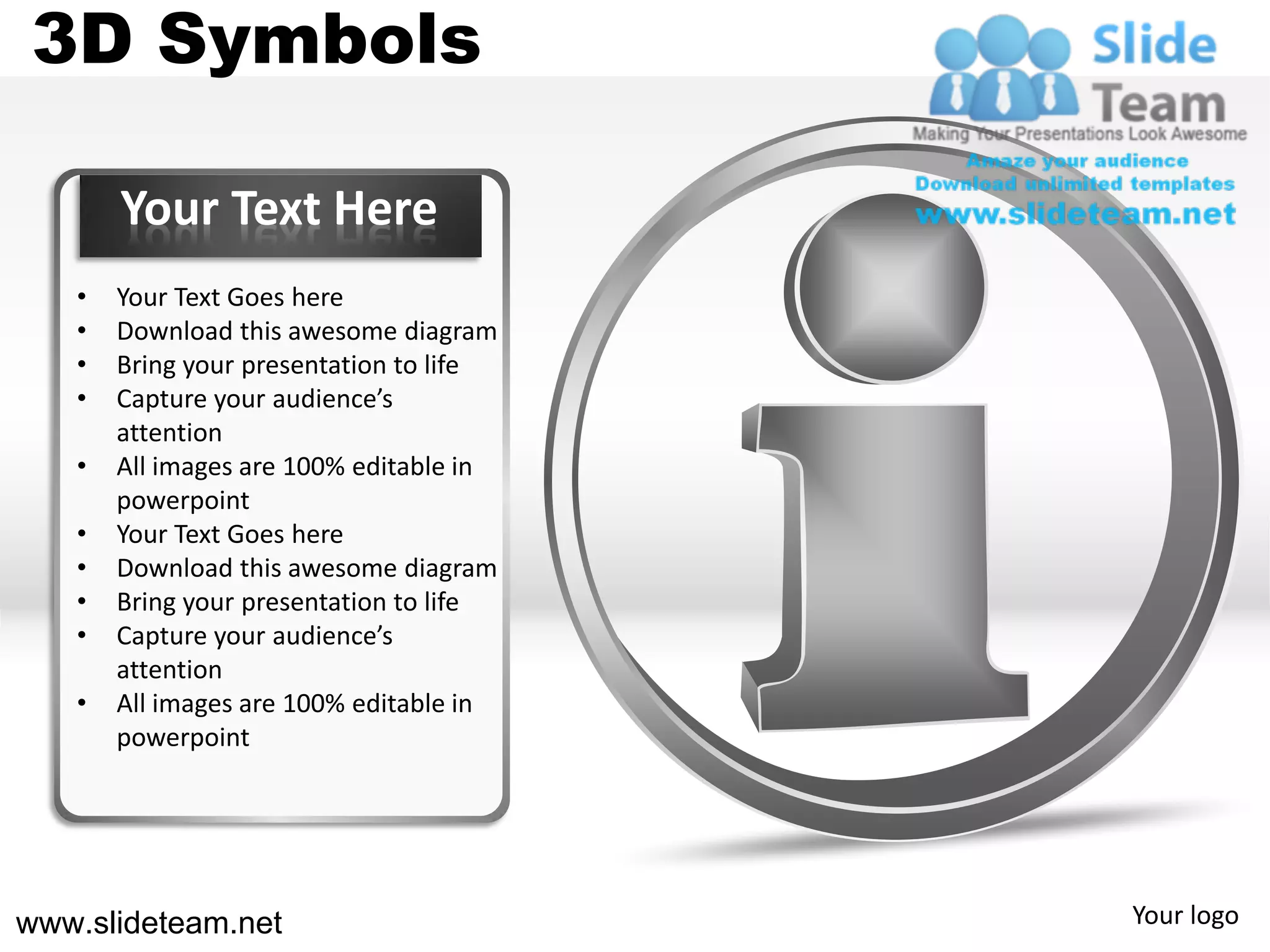 3D Symbols

       Your Text Here
   •   Your Text Goes here
   •   Download this awesome diagram
   •   Bring your presentation to life
   •   Capture your audience’s
       attention
   •   All images are 100% editable in
       powerpoint
   •   Your Text Goes here
   •   Download this awesome diagram
   •   Bring your presentation to life
   •   Capture your audience’s
       attention
   •   All images are 100% editable in
       powerpoint




www.slideteam.net                        Your logo
 