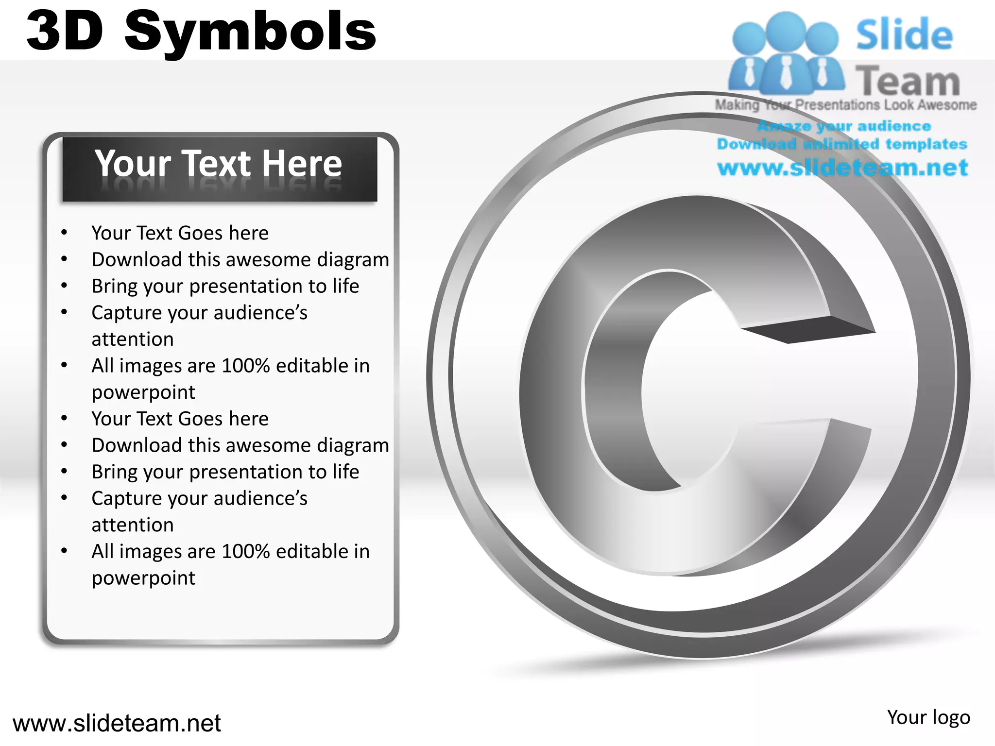 3D Symbols

       Your Text Here
   •   Your Text Goes here
   •   Download this awesome diagram
   •   Bring your presentation to life
   •   Capture your audience’s
       attention
   •   All images are 100% editable in
       powerpoint
   •   Your Text Goes here
   •   Download this awesome diagram
   •   Bring your presentation to life
   •   Capture your audience’s
       attention
   •   All images are 100% editable in
       powerpoint




www.slideteam.net                        Your logo
 