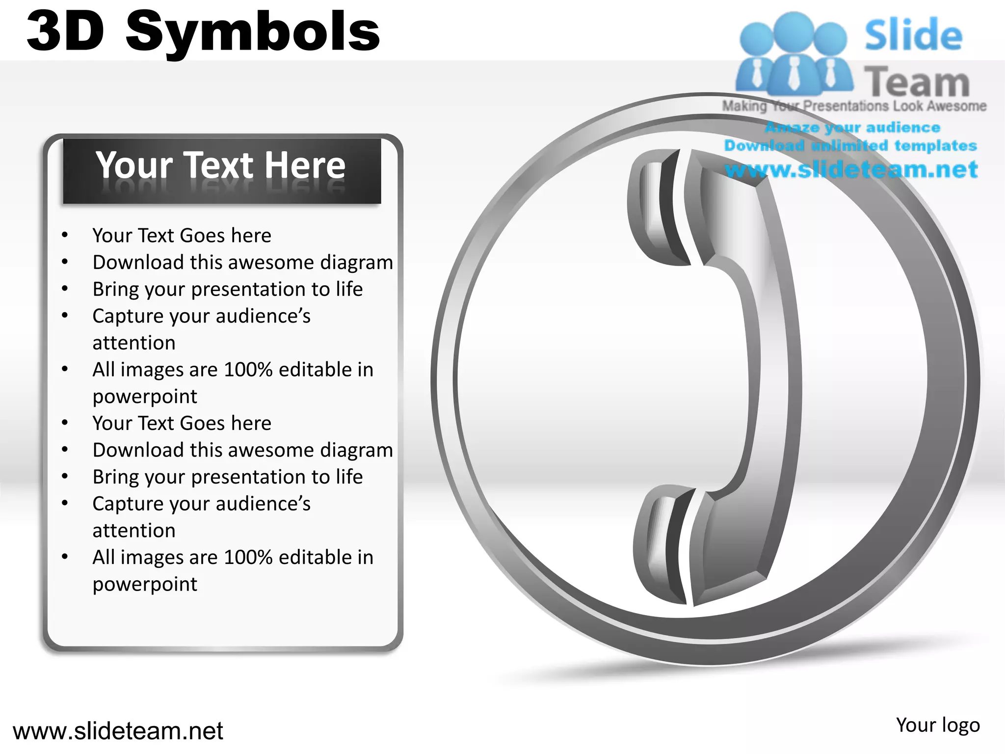3D Symbols

       Your Text Here
   •   Your Text Goes here
   •   Download this awesome diagram
   •   Bring your presentation to life
   •   Capture your audience’s
       attention
   •   All images are 100% editable in
       powerpoint
   •   Your Text Goes here
   •   Download this awesome diagram
   •   Bring your presentation to life
   •   Capture your audience’s
       attention
   •   All images are 100% editable in
       powerpoint




www.slideteam.net                        Your logo
 