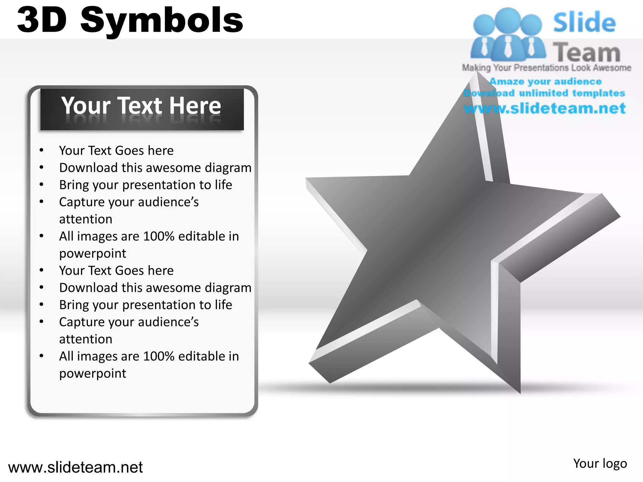 3D Symbols

       Your Text Here
   •   Your Text Goes here
   •   Download this awesome diagram
   •   Bring your presentation to life
   •   Capture your audience’s
       attention
   •   All images are 100% editable in
       powerpoint
   •   Your Text Goes here
   •   Download this awesome diagram
   •   Bring your presentation to life
   •   Capture your audience’s
       attention
   •   All images are 100% editable in
       powerpoint




www.slideteam.net                        Your logo
 
