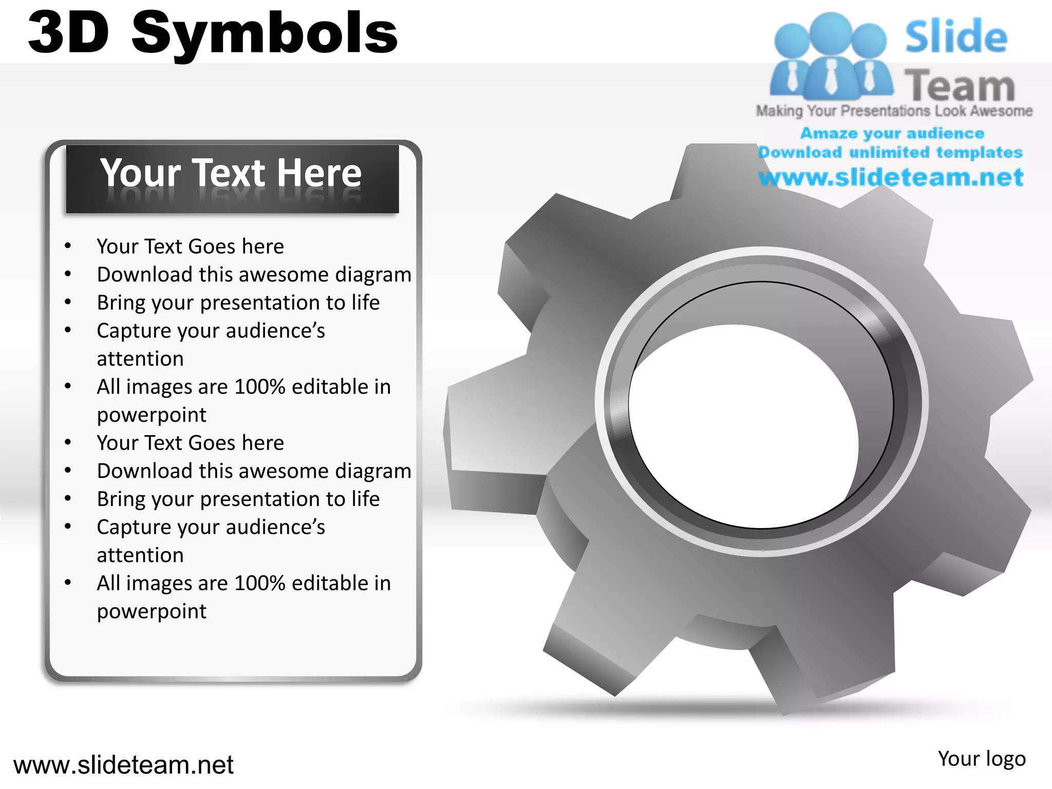3D Symbols

       Your Text Here
   •   Your Text Goes here
   •   Download this awesome diagram
   •   Bring your presentation to life
   •   Capture your audience’s
       attention
   •   All images are 100% editable in
       powerpoint
   •   Your Text Goes here
   •   Download this awesome diagram
   •   Bring your presentation to life
   •   Capture your audience’s
       attention
   •   All images are 100% editable in
       powerpoint




www.slideteam.net                        Your logo
 