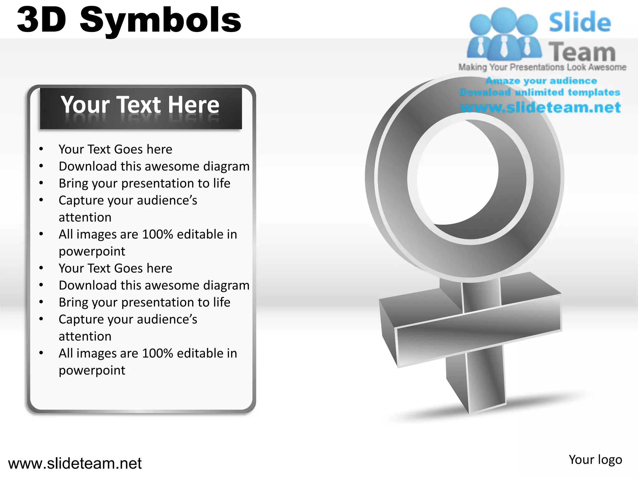 3D Symbols

       Your Text Here
   •   Your Text Goes here
   •   Download this awesome diagram
   •   Bring your presentation to life
   •   Capture your audience’s
       attention
   •   All images are 100% editable in
       powerpoint
   •   Your Text Goes here
   •   Download this awesome diagram
   •   Bring your presentation to life
   •   Capture your audience’s
       attention
   •   All images are 100% editable in
       powerpoint




www.slideteam.net                        Your logo
 