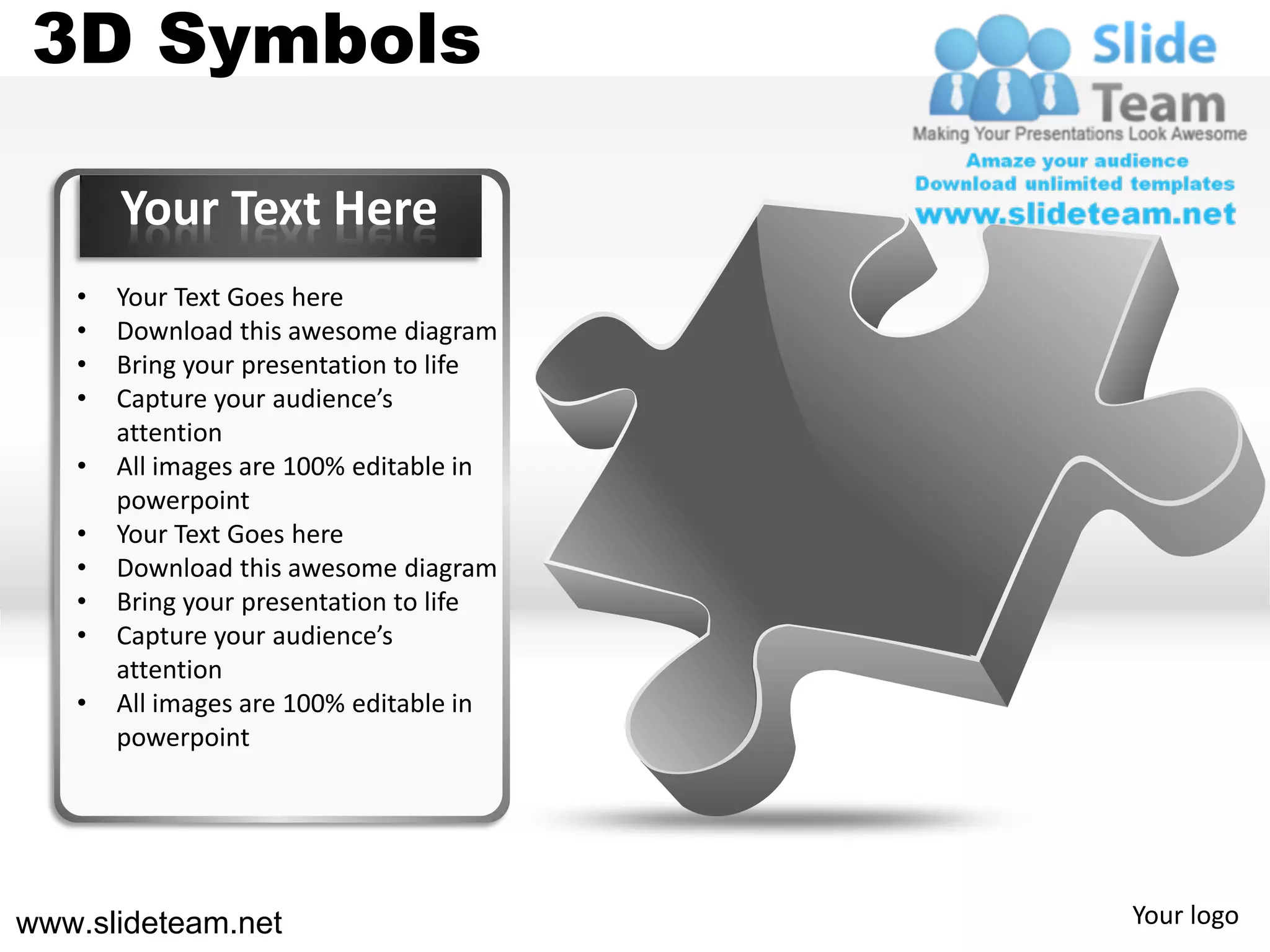 3D Symbols

       Your Text Here
   •   Your Text Goes here
   •   Download this awesome diagram
   •   Bring your presentation to life
   •   Capture your audience’s
       attention
   •   All images are 100% editable in
       powerpoint
   •   Your Text Goes here
   •   Download this awesome diagram
   •   Bring your presentation to life
   •   Capture your audience’s
       attention
   •   All images are 100% editable in
       powerpoint




www.slideteam.net                        Your logo
 