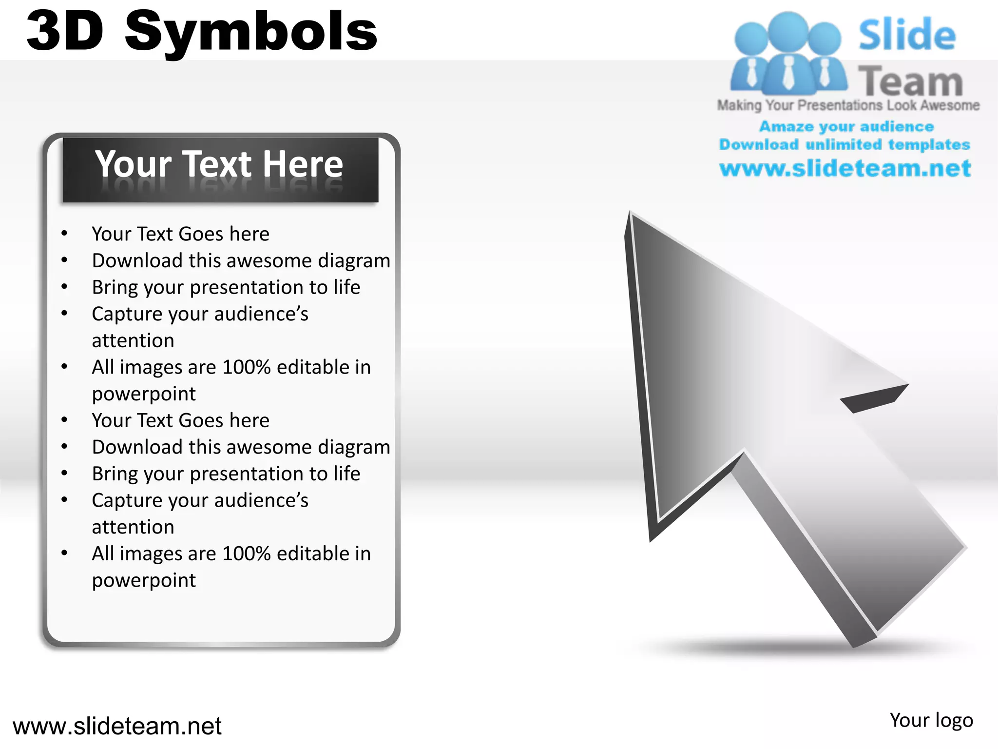 3D Symbols

       Your Text Here
   •   Your Text Goes here
   •   Download this awesome diagram
   •   Bring your presentation to life
   •   Capture your audience’s
       attention
   •   All images are 100% editable in
       powerpoint
   •   Your Text Goes here
   •   Download this awesome diagram
   •   Bring your presentation to life
   •   Capture your audience’s
       attention
   •   All images are 100% editable in
       powerpoint




www.slideteam.net                        Your logo
 