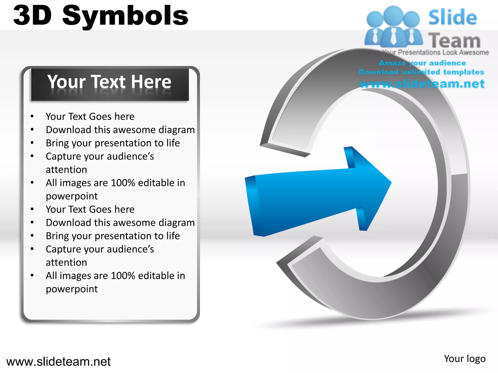 3D Symbols

       Your Text Here
   •   Your Text Goes here
   •   Download this awesome diagram
   •   Bring your presentation to life
   •   Capture your audience’s
       attention
   •   All images are 100% editable in
       powerpoint
   •   Your Text Goes here
   •   Download this awesome diagram
   •   Bring your presentation to life
   •   Capture your audience’s
       attention
   •   All images are 100% editable in
       powerpoint




www.slideteam.net                        Your logo
 
