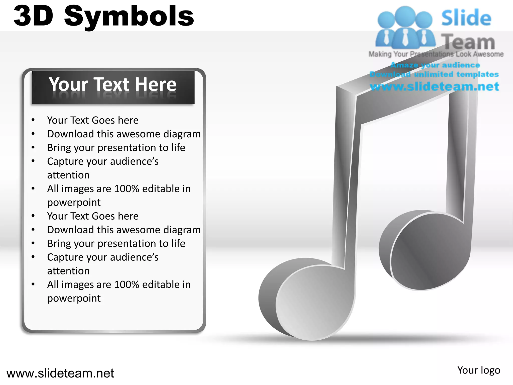 3D Symbols

       Your Text Here
   •   Your Text Goes here
   •   Download this awesome diagram
   •   Bring your presentation to life
   •   Capture your audience’s
       attention
   •   All images are 100% editable in
       powerpoint
   •   Your Text Goes here
   •   Download this awesome diagram
   •   Bring your presentation to life
   •   Capture your audience’s
       attention
   •   All images are 100% editable in
       powerpoint




www.slideteam.net                        Your logo
 