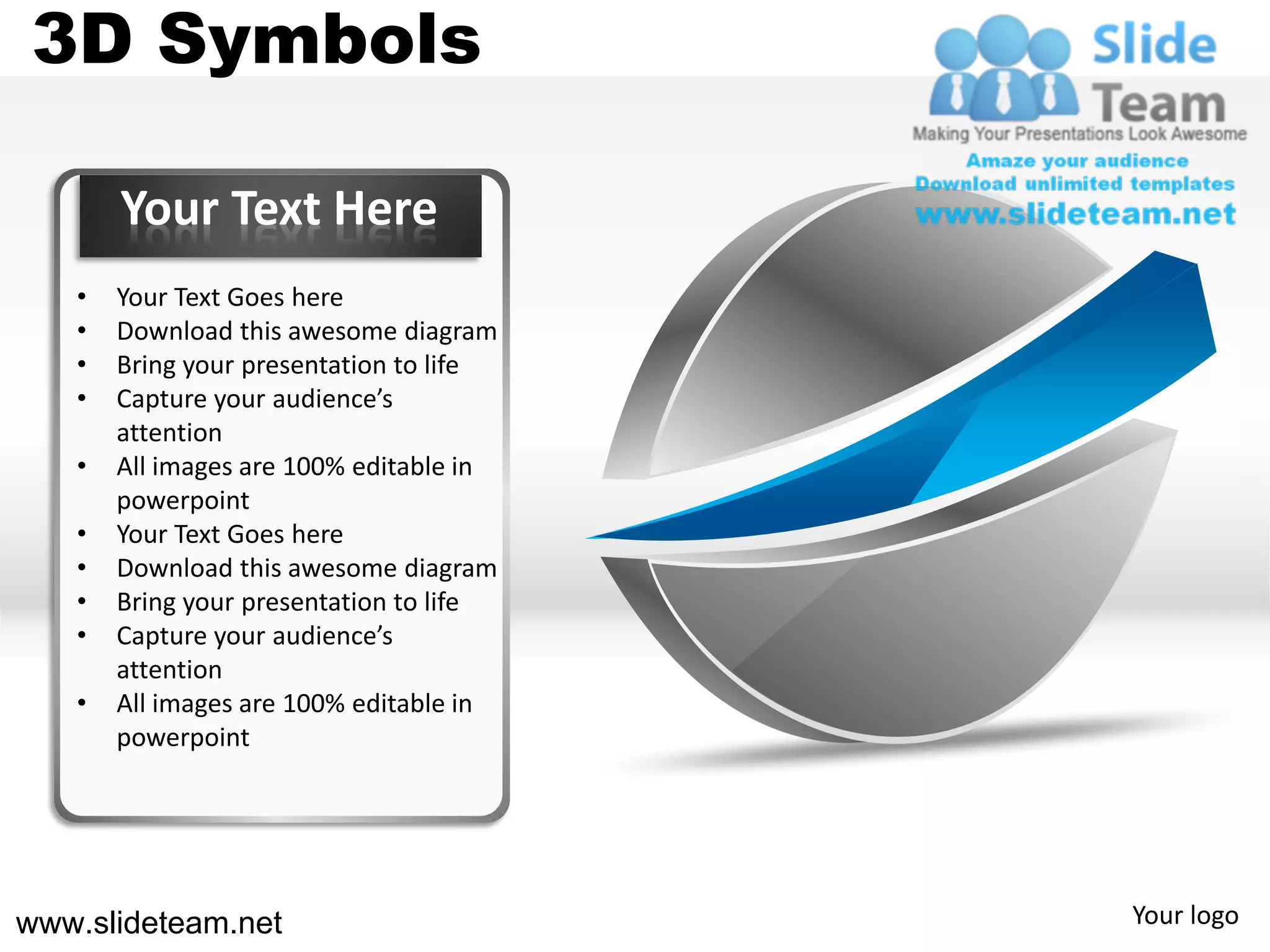3D Symbols

       Your Text Here
   •   Your Text Goes here
   •   Download this awesome diagram
   •   Bring your presentation to life
   •   Capture your audience’s
       attention
   •   All images are 100% editable in
       powerpoint
   •   Your Text Goes here
   •   Download this awesome diagram
   •   Bring your presentation to life
   •   Capture your audience’s
       attention
   •   All images are 100% editable in
       powerpoint




www.slideteam.net                        Your logo
 