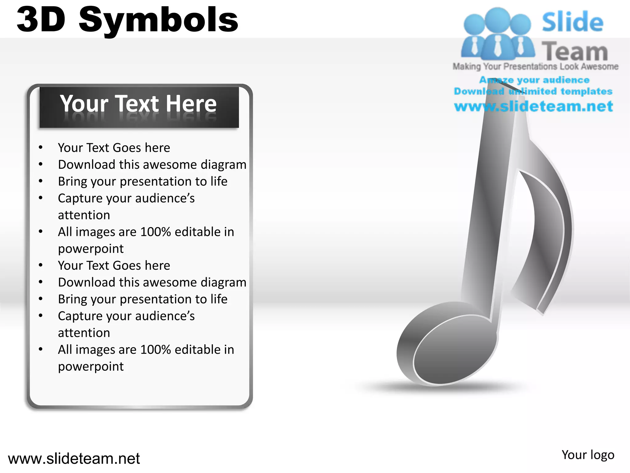 3D Symbols

       Your Text Here
   •   Your Text Goes here
   •   Download this awesome diagram
   •   Bring your presentation to life
   •   Capture your audience’s
       attention
   •   All images are 100% editable in
       powerpoint
   •   Your Text Goes here
   •   Download this awesome diagram
   •   Bring your presentation to life
   •   Capture your audience’s
       attention
   •   All images are 100% editable in
       powerpoint




www.slideteam.net                        Your logo
 