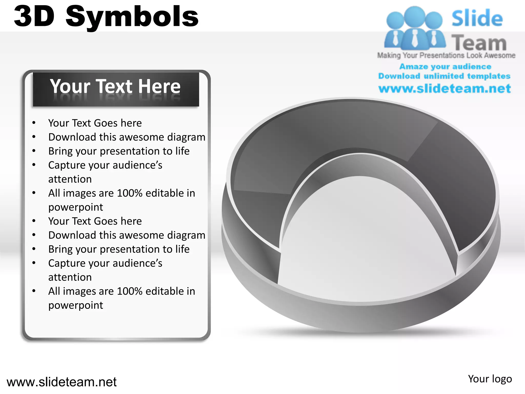 3D Symbols

       Your Text Here
   •   Your Text Goes here
   •   Download this awesome diagram
   •   Bring your presentation to life
   •   Capture your audience’s
       attention
   •   All images are 100% editable in
       powerpoint
   •   Your Text Goes here
   •   Download this awesome diagram
   •   Bring your presentation to life
   •   Capture your audience’s
       attention
   •   All images are 100% editable in
       powerpoint




www.slideteam.net                        Your logo
 