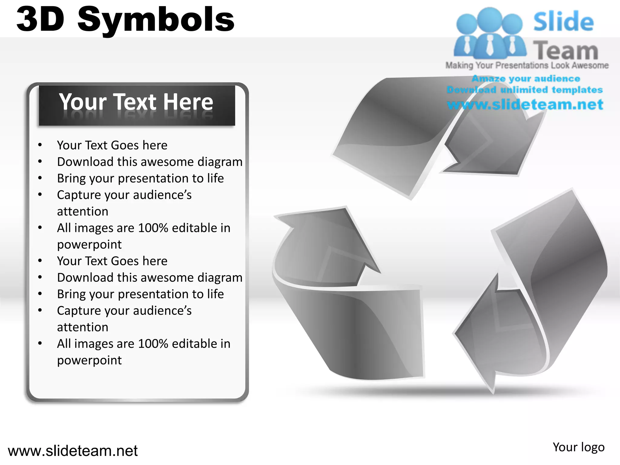 3D Symbols

       Your Text Here
   •   Your Text Goes here
   •   Download this awesome diagram
   •   Bring your presentation to life
   •   Capture your audience’s
       attention
   •   All images are 100% editable in
       powerpoint
   •   Your Text Goes here
   •   Download this awesome diagram
   •   Bring your presentation to life
   •   Capture your audience’s
       attention
   •   All images are 100% editable in
       powerpoint




www.slideteam.net                        Your logo
 