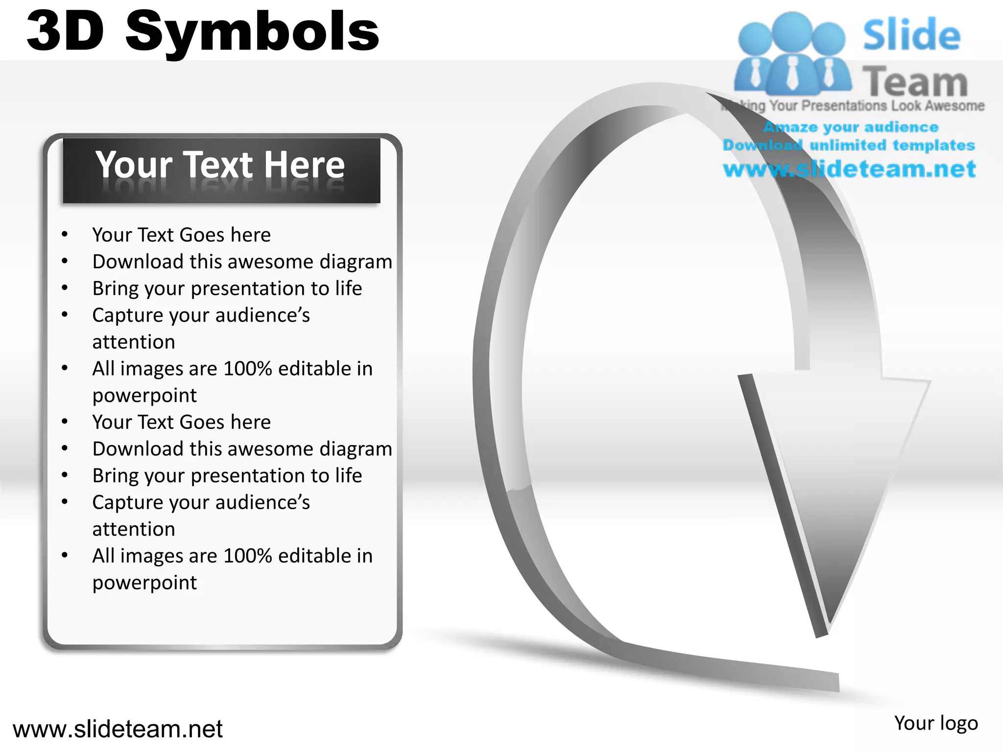 3D Symbols

       Your Text Here
   •   Your Text Goes here
   •   Download this awesome diagram
   •   Bring your presentation to life
   •   Capture your audience’s
       attention
   •   All images are 100% editable in
       powerpoint
   •   Your Text Goes here
   •   Download this awesome diagram
   •   Bring your presentation to life
   •   Capture your audience’s
       attention
   •   All images are 100% editable in
       powerpoint




www.slideteam.net                        Your logo
 