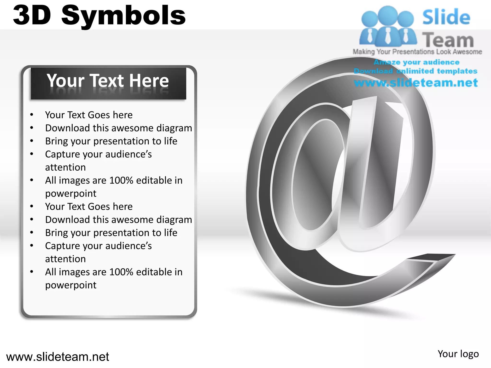3D Symbols

       Your Text Here
   •   Your Text Goes here
   •   Download this awesome diagram
   •   Bring your presentation to life
   •   Capture your audience’s
       attention
   •   All images are 100% editable in
       powerpoint
   •   Your Text Goes here
   •   Download this awesome diagram
   •   Bring your presentation to life
   •   Capture your audience’s
       attention
   •   All images are 100% editable in
       powerpoint




www.slideteam.net                        Your logo
 