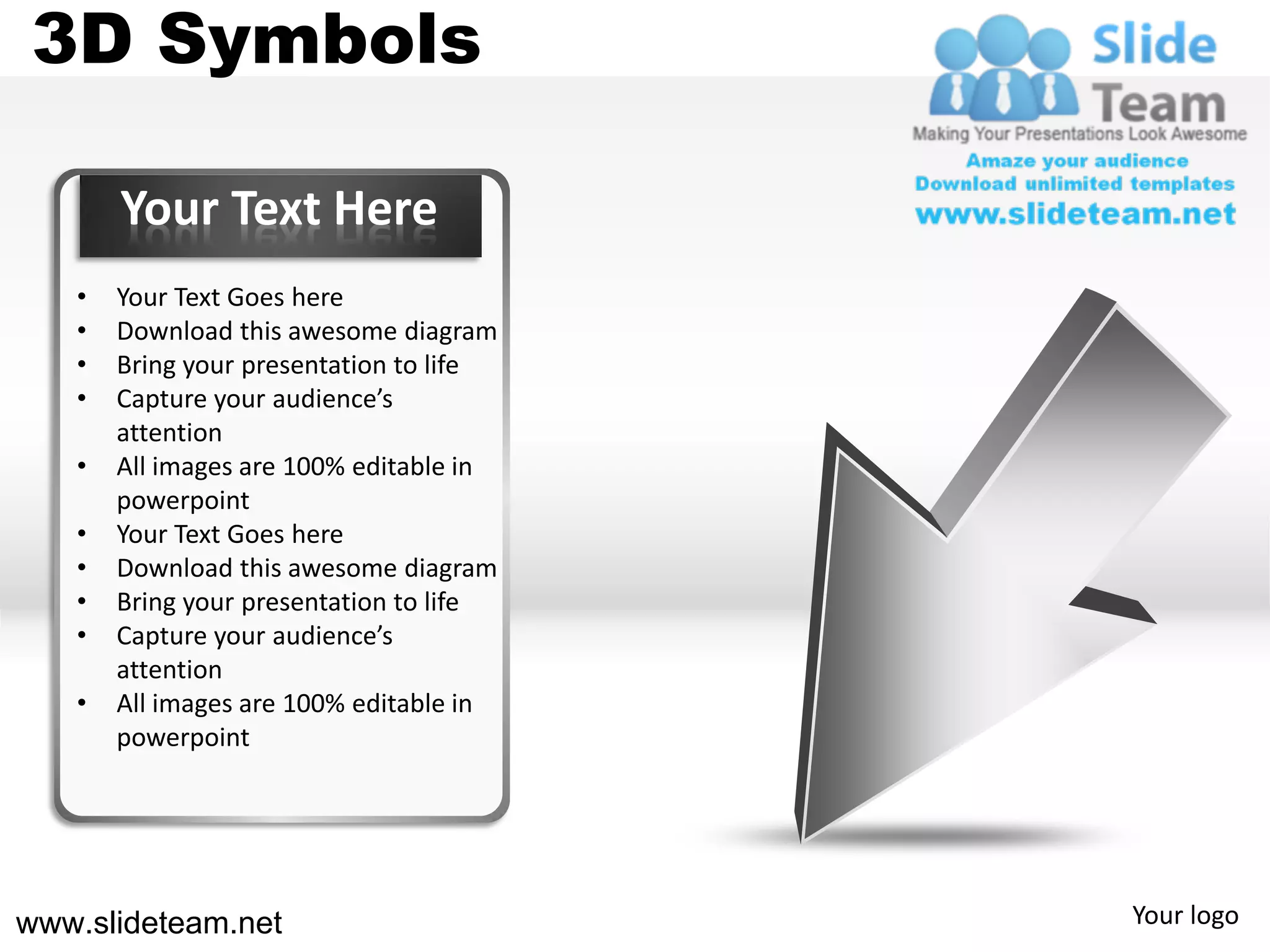 3D Symbols

       Your Text Here
   •   Your Text Goes here
   •   Download this awesome diagram
   •   Bring your presentation to life
   •   Capture your audience’s
       attention
   •   All images are 100% editable in
       powerpoint
   •   Your Text Goes here
   •   Download this awesome diagram
   •   Bring your presentation to life
   •   Capture your audience’s
       attention
   •   All images are 100% editable in
       powerpoint




www.slideteam.net                        Your logo
 