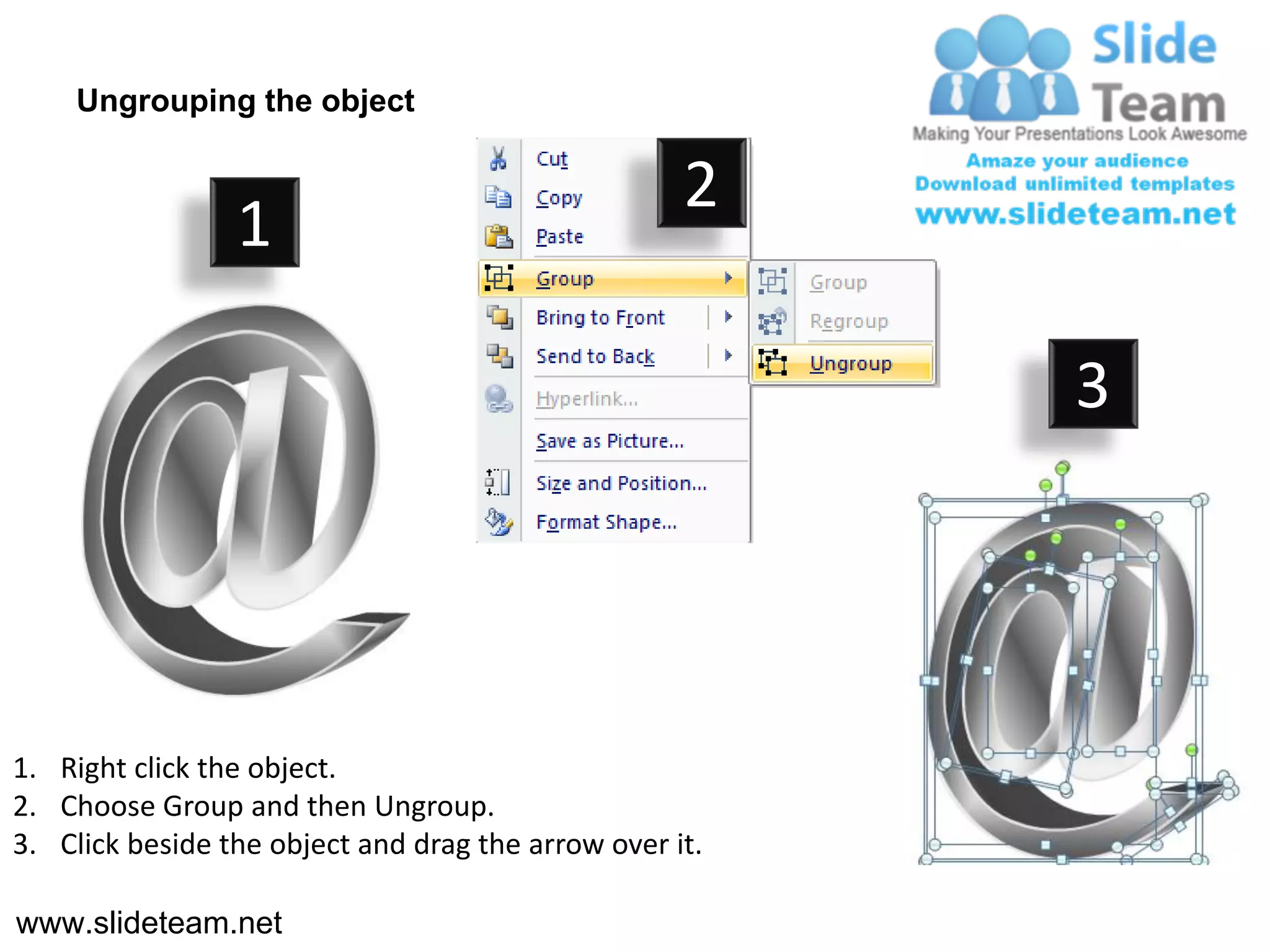 Ungrouping the object

                                                    2
                 1

                                                         3




1. Right click the object.
2. Choose Group and then Ungroup.
3. Click beside the object and drag the arrow over it.

www.slideteam.net
 