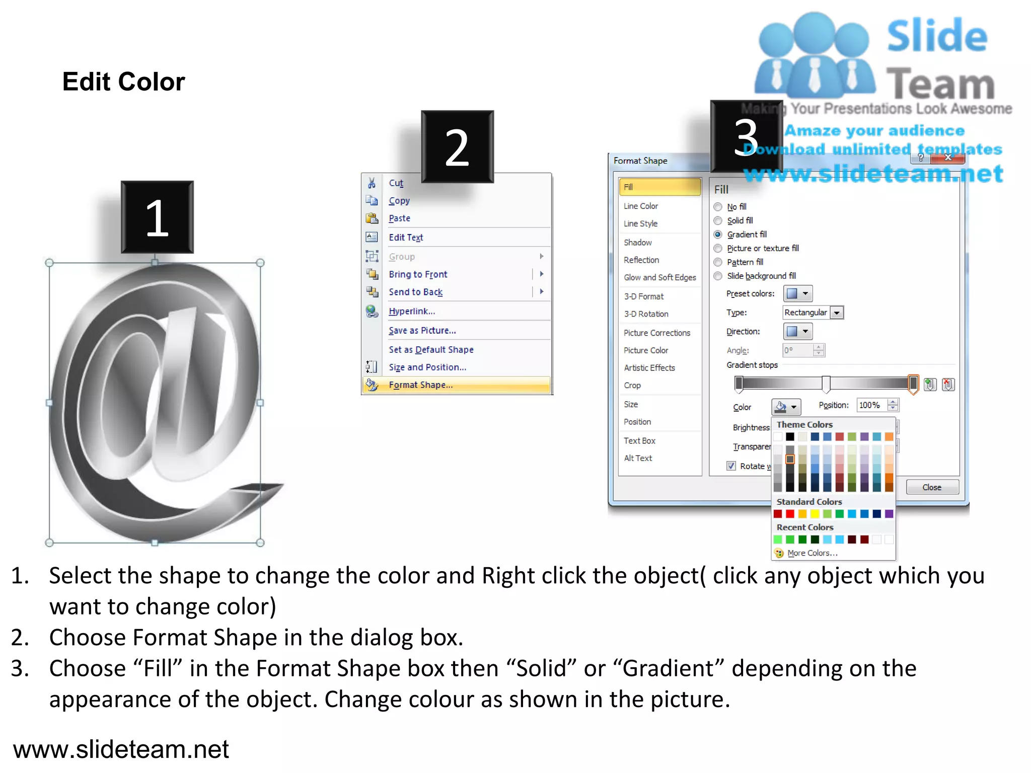 Edit Color

                                         2                           3
            1




1. Select the shape to change the color and Right click the object( click any object which you
   want to change color)
2. Choose Format Shape in the dialog box.
3. Choose “Fill” in the Format Shape box then “Solid” or “Gradient” depending on the
   appearance of the object. Change colour as shown in the picture.
www.slideteam.net
 
