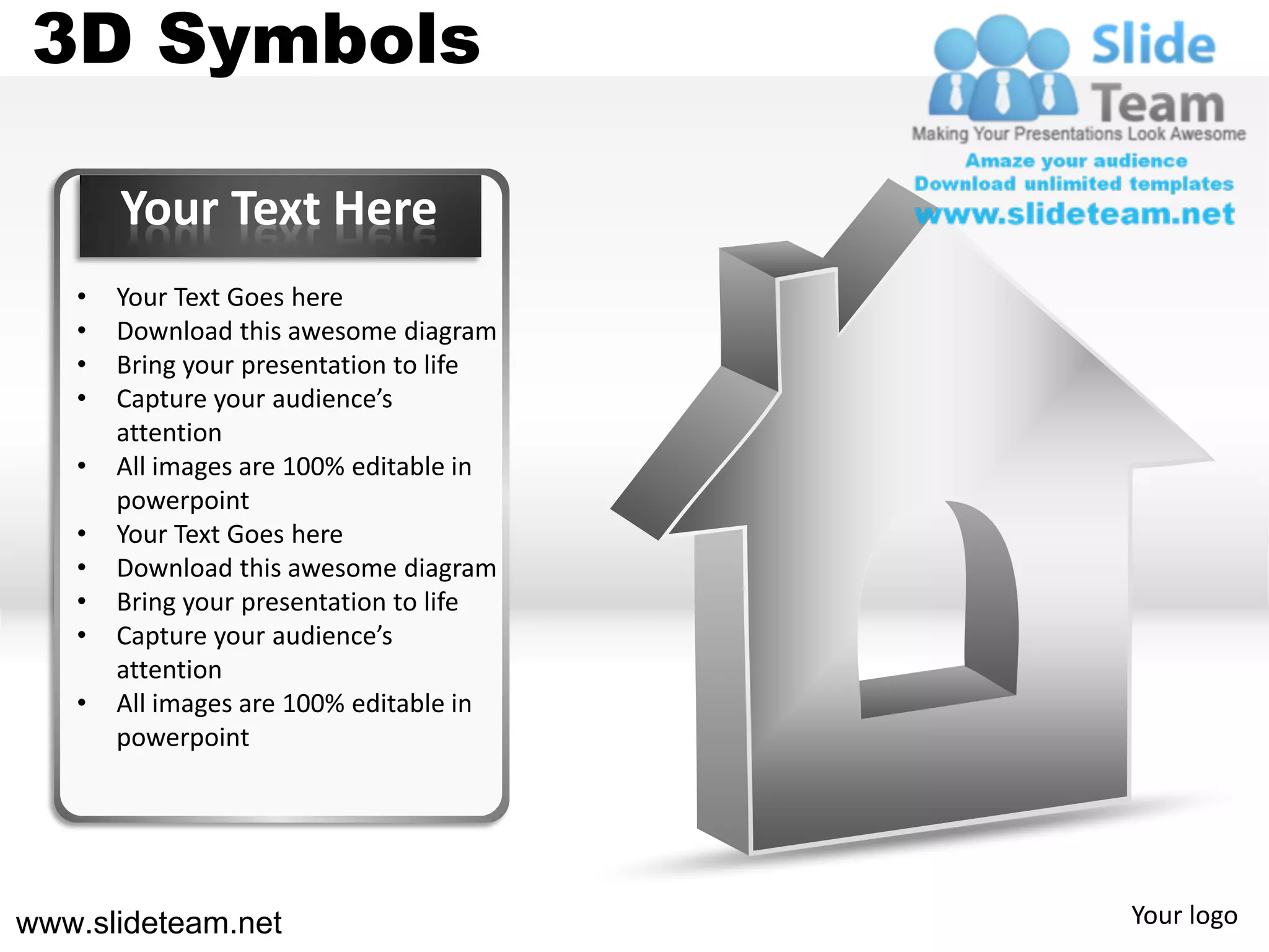 3D Symbols

       Your Text Here
   •   Your Text Goes here
   •   Download this awesome diagram
   •   Bring your presentation to life
   •   Capture your audience’s
       attention
   •   All images are 100% editable in
       powerpoint
   •   Your Text Goes here
   •   Download this awesome diagram
   •   Bring your presentation to life
   •   Capture your audience’s
       attention
   •   All images are 100% editable in
       powerpoint




www.slideteam.net                        Your logo
 