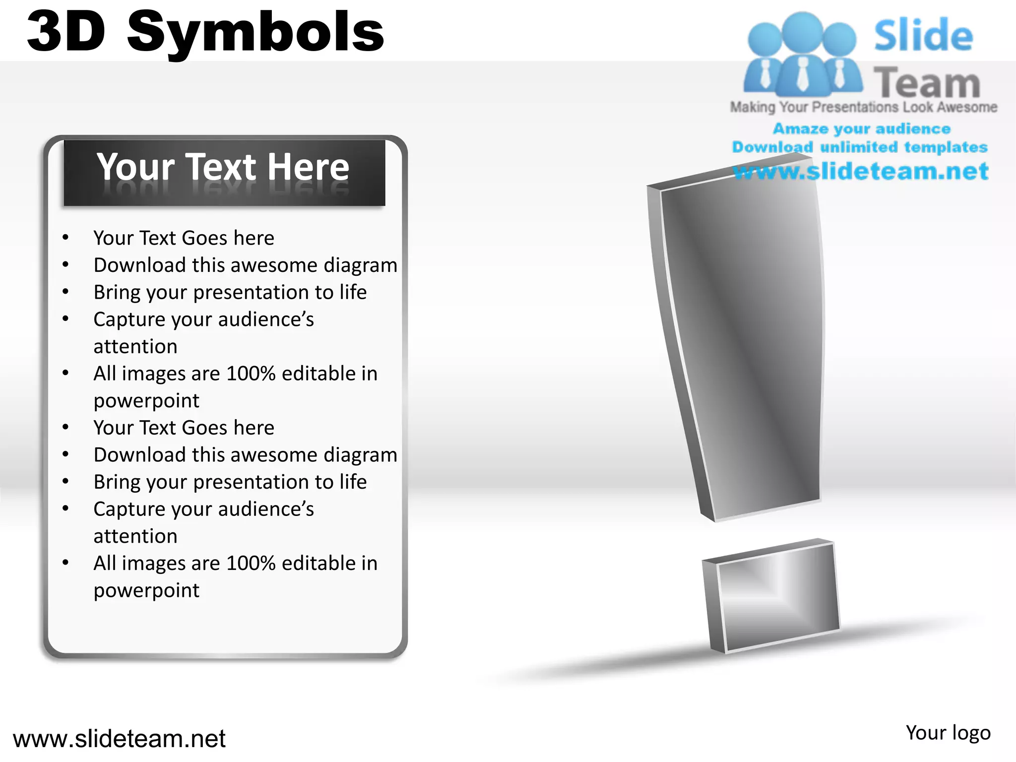 3D Symbols

       Your Text Here
   •   Your Text Goes here
   •   Download this awesome diagram
   •   Bring your presentation to life
   •   Capture your audience’s
       attention
   •   All images are 100% editable in
       powerpoint
   •   Your Text Goes here
   •   Download this awesome diagram
   •   Bring your presentation to life
   •   Capture your audience’s
       attention
   •   All images are 100% editable in
       powerpoint




www.slideteam.net                        Your logo
 