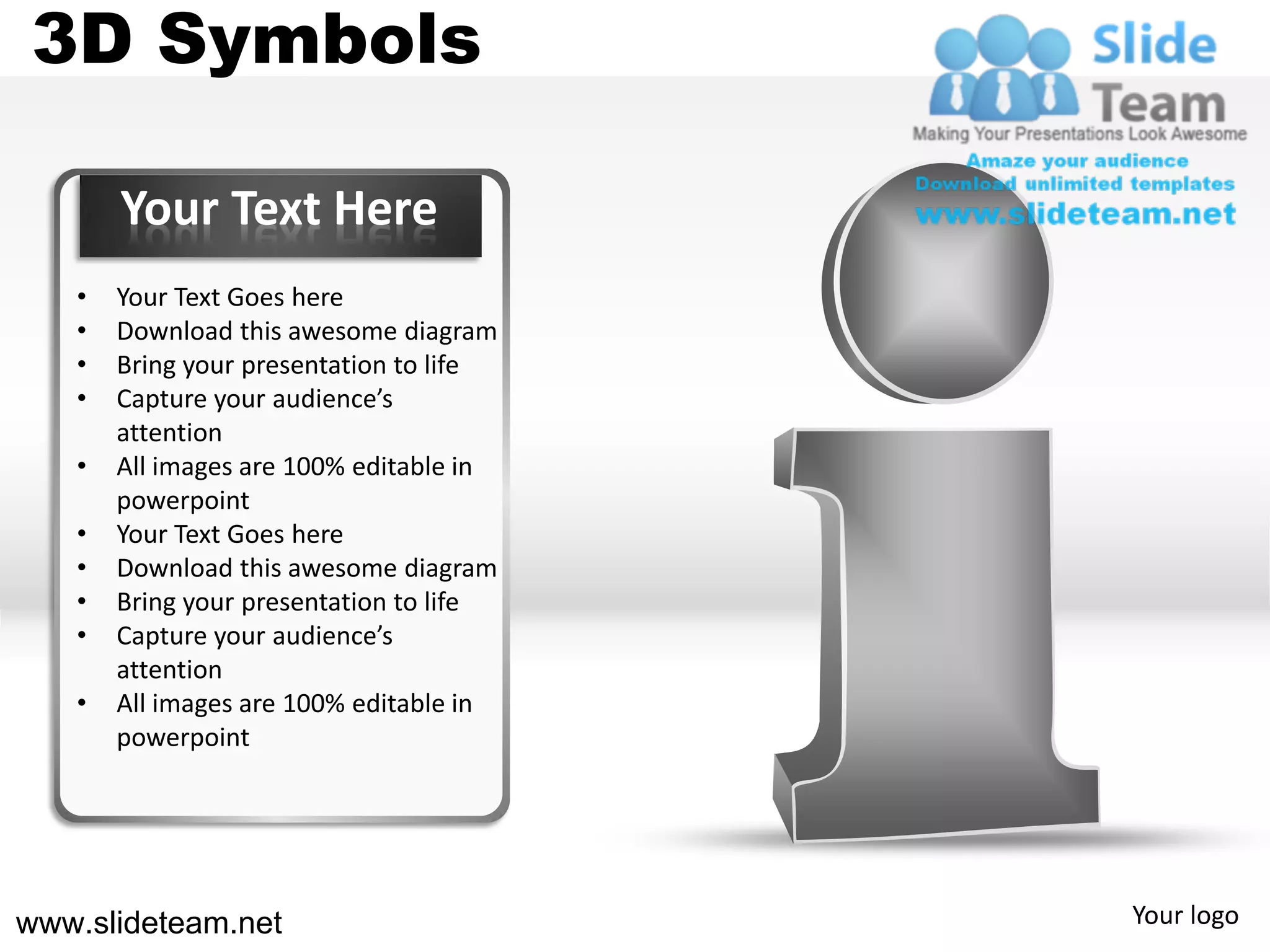 3D Symbols

       Your Text Here
   •   Your Text Goes here
   •   Download this awesome diagram
   •   Bring your presentation to life
   •   Capture your audience’s
       attention
   •   All images are 100% editable in
       powerpoint
   •   Your Text Goes here
   •   Download this awesome diagram
   •   Bring your presentation to life
   •   Capture your audience’s
       attention
   •   All images are 100% editable in
       powerpoint




www.slideteam.net                        Your logo
 