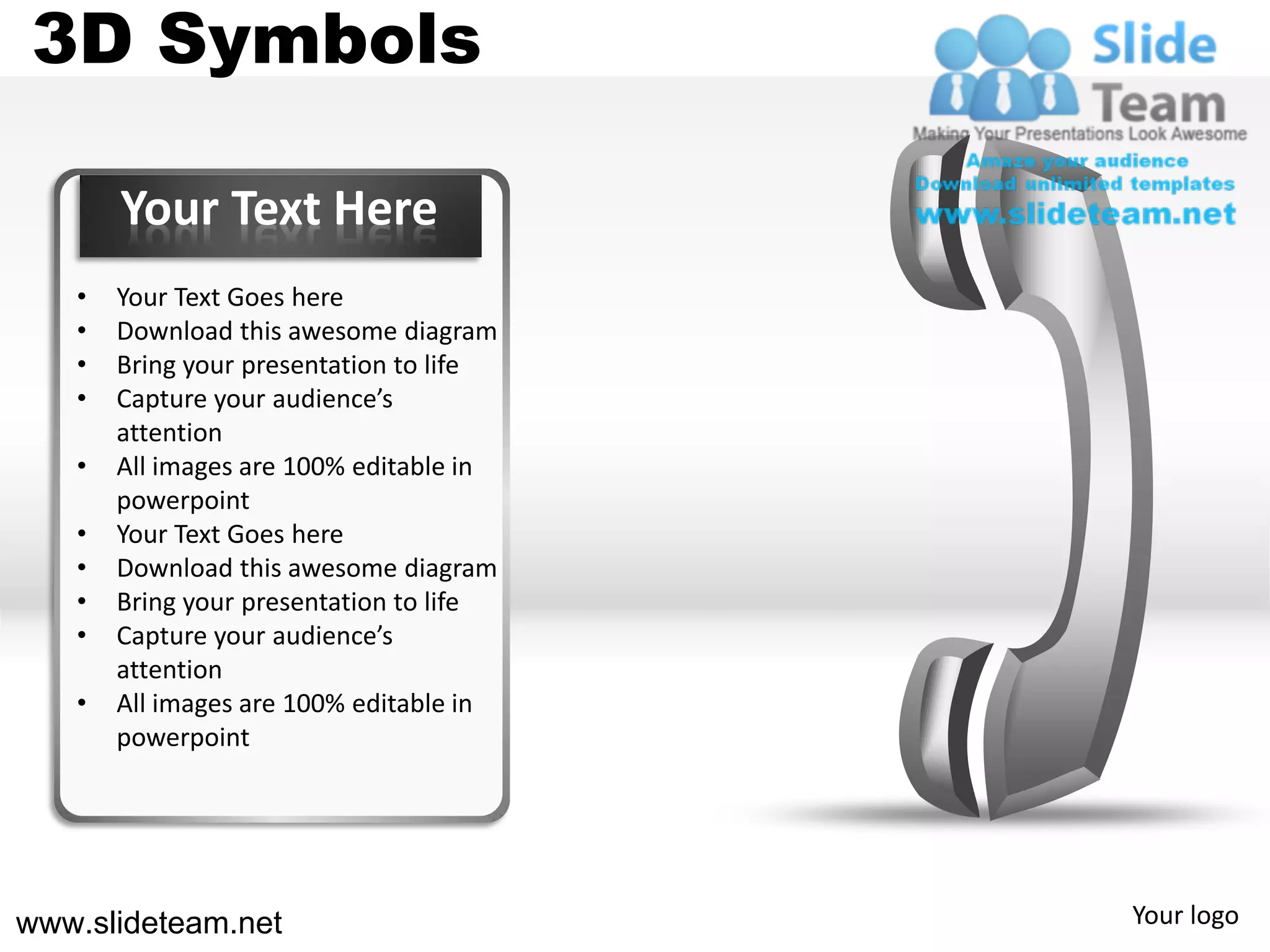 3D Symbols

       Your Text Here
   •   Your Text Goes here
   •   Download this awesome diagram
   •   Bring your presentation to life
   •   Capture your audience’s
       attention
   •   All images are 100% editable in
       powerpoint
   •   Your Text Goes here
   •   Download this awesome diagram
   •   Bring your presentation to life
   •   Capture your audience’s
       attention
   •   All images are 100% editable in
       powerpoint




www.slideteam.net                        Your logo
 