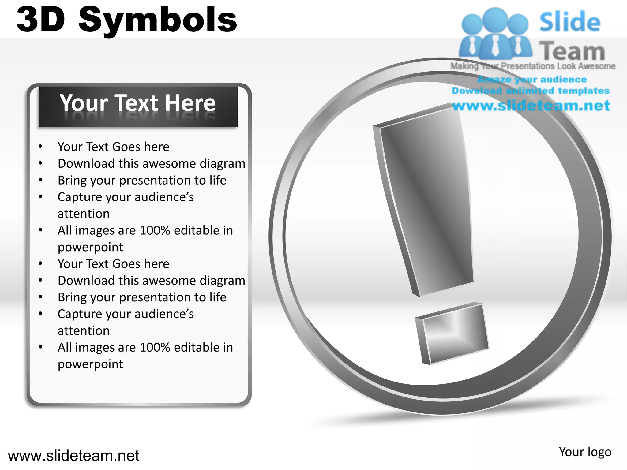 3D Symbols

       Your Text Here
   •   Your Text Goes here
   •   Download this awesome diagram
   •   Bring your presentation to life
   •   Capture your audience’s
       attention
   •   All images are 100% editable in
       powerpoint
   •   Your Text Goes here
   •   Download this awesome diagram
   •   Bring your presentation to life
   •   Capture your audience’s
       attention
   •   All images are 100% editable in
       powerpoint




www.slideteam.net                        Your logo
 