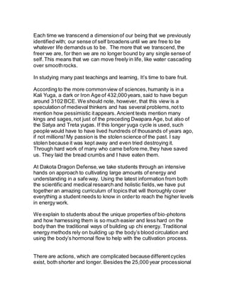 Each time we transcend a dimensionof our being that we previously
identified with; our sense of self broadens until we are free to be
whatever life demands us to be. The more that we transcend, the
freer we are, for then we are no longer bound by any single sense of
self.This means that we can move freely in life, like water cascading
over smoothrocks.
In studying many past teachings and learning, It’s time to bare fruit.
According to the more commonview of sciences,humanity is in a
Kali Yuga, a dark or Iron Age of 432,000years, said to have begun
around 3102 BCE. We should note, however, that this view is a
speculation of medieval thinkers and has several problems,not to
mention how pessimistic itappears. Ancient texts mention many
kings and sages,not just of the preceding Dwapara Age, but also of
the Satya and Treta yugas. If this longer yuga cycle is used, such
people would have to have lived hundreds of thousands of years ago,
if not millions! My passion is the stolen science of the past. I say
stolen because it was kept away and even tried destroying it.
Through hard work of many who came before me,they have saved
us. They laid the bread crumbs and I have eaten them.
At Dakota Dragon Defense,we take students through an intensive
hands on approach to cultivating large amounts of energy and
understanding in a safe way. Using the latest information from both
the scientific and medical research and holistic fields,we have put
together an amazing curriculum of topics that will thoroughly cover
everything a student needs to know in orderto reach the higher levels
in energy work.
We explain to students about the unique properties of bio-photons
and how harnessing them is so much easier and less hard on the
body than the traditional ways of building up chi energy. Traditional
energy methods rely on building up the body’s blood circulation and
using the body’s hormonal flow to help with the cultivation process.
There are actions, which are complicated becausedifferentcycles
exist, both shorter and longer. Besides the 25,000 year processional
 