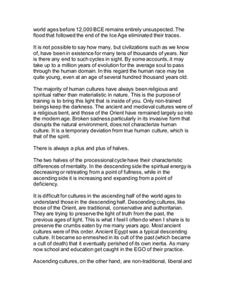 world ages before 12,000 BCE remains entirely unsuspected.The
flood that followed the end of the Ice Age eliminated their traces.
It is not possible to say how many, but civilizations such as we know
of, have beenin existence for many tens of thousands of years. Nor
is there any end to such cycles in sight. By some accounts, it may
take up to a million years of evolution for the average soul to pass
through the human domain. In this regard the human race may be
quite young, even at an age of several hundred thousand years old.
The majority of human cultures have always been religious and
spiritual rather than materialistic in nature. This is the purpose of
training is to bring this light that is inside of you. Only non-trained
beings keep the darkness. The ancient and medieval cultures were of
a religious bent, and those of the Orient have remained largely so into
the modern age. Broken sadness particularly in its invasive form that
disrupts the natural environment, does not characterize human
culture. It is a temporary deviation from true human culture, which is
that of the spirit.
There is always a plus and plus of halves.
The two halves of the processionalcycle have their characteristic
differences ofmentality. In the descending side the spiritual energy is
decreasing or retreating from a point of fullness, while in the
ascending side it is increasing and expanding from a point of
deficiency.
It is difficult for cultures in the ascending half of the world ages to
understand those in the descending half. Descending cultures, like
those of the Orient, are traditional, conservative and authoritarian.
They are trying to preserve the light of truth from the past, the
previous ages of light. This is what I feelI oftendo when I share is to
preserve the crumbs eaten by me many years ago. Most ancient
cultures were of this order. Ancient Egypt was a typical descending
culture. It became so enmeshed in its cult of the past (which became
a cult of death) that it eventually perished of its own inertia. As many
now school and education get caught in the EGO of their practice.
Ascending cultures, on the other hand, are non-traditional, liberal and
 