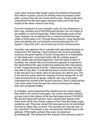 cycle, there must be other longer cycles of hundreds of thousands
and millions of years, just as our ordinary lives encompass cycles
within cycles of the day, the month and the year. These cycles were
understood from the past sages,because it was part of the living
studies of the whole universe and body.
From the standpoint of such a greater cycle, we may indeed be in a
Kali Yuga, perhaps one of 432,000 years (though I am not certain of
the duration or point of beginning). Within that greater cycle of Kali
Yuga, however, we do appear to be in a lessercycle Bronze Age
phase of 2400 years or so. Through these lessons, I have learned the
stars and planets and our being are connected through this 3 D
System. I teach this and I can connect you to this timeless power.
Humanity may appear to be in a greater dark age phase because,as
evidenced in the teaching, I have studied in the ancient worldwide
sciences,the great majority of human beings were on a materialistic
or vital plane level, concerned mainly with the ordinary goals of
family, wealth and personalhappiness. Only the higher portion of
humanity, the cultural elite of a few percent,appears to experience
the full benefits of the ages of light and awakening their high planes
of self.I began because of family. I stayed because I was noticing I
was able to stay alive. I continued because it moved me from death
to life and gave me a family. Now it’s because I am able to give. This
is the same as today, when the majority of human beings live on the
same emotional level as always material, and only a few really
understand the secrets of the ancient sciences.I feelit a blessing that
I can share what I know through the science of being and staying
alive and completelyhealthy.
A civilization cannot apprehend the existence of any culture higher
than itself in the cycle of world ages. Our current accounts of history
go back only to the cultures of the few that began around 3100 BCE,
like ancient Egypt and Sumeria. Such cultures were typical of the
entire world at the time. Earlier cultures of the Treta and Satya yugas
existed as well. These we cannot find, because we do not understand
the level on which they occurred.The questionyou may ask now; is
this important? The answer is yes, because they held the keys to the
gateway. While highly spiritual, they were not advanced
technologically. The existence of the cultures of the previous cycle of
 