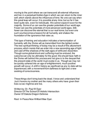 moving to the point where we can transcend all external influences
and live in a perpetual GoldenAge in which we can return to the inner
self,which stands above the influences of time. No one can say when
this great leap will occur. It is possible atany time; but so far it has
been quite rare, even for individuals. We cannot expectit soon for the
majority. Some of us can see the greater potentials of our world age.
Fewer can see the potentials of more advanced world ages. Still,
fewer can discoverthe eternal that is our real home; but even one
such soul becomesa beaconfor all humanity and shakes the
foundation of the ignorance that rules us.
This type of training and education indicates a harmonization of
humanity with the Divine will as transmitted from the lighted center.
The new spiritual thinking of today may be a result of this attunement
process,which insists that we enter into a new ascending age of light
and cast off the shadows of the dark ages of strife and dissention.
Though some globalshock and suffering must be endured, the
outcome can only be ultimately for the good.We should have faith in
the Divine will behind this processand not give in to the despairthat
the present state of the world must evoke in us. Though we may not
be quickly ushered into an age of enlightenment, much positive
growth will occur. A shift in history as significant as any to date will be
experienced,with a movementfrom darkness to light and a new
seeking of consciousness.
These things don’t bring back the dead. I know and understand that
,but it honors my mother and the many others who have given their
lives so we might be and live.
Written by: Dr. Paul W Dyer
Director Of The SchoolOf Holistic Intersection
Owner Of Dakota Dragon Defense
Rest In Peace Now Willbert Mae Dyer.
 