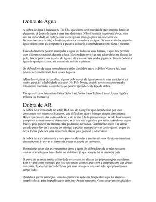 Dobra de Água
A dobra de água é baseada no Tai Chi, que é uma arte marcial de movimentos lentos e
elegantes. A dobra de água é uma arte defensiva. Não é baseada na própria força, mas
sim na capacidade de redirecionar a energia do inimigo para usá-la contra ele.
De acordo com a lenda, a lua foi a primeira dobradora de água. Os ancestrais do povo da
água viram como ela empurrava e puxava as marés e aprenderam como fazer o mesmo.

Esses dobradores podem manipular a água em todas as suas formas, o que lhes permite
usar diferentes técnicas durante a luta. Eles podem envolver seu adversário em blocos de
gelo, lançar poderosas rajadas de água e até mesmo criar ondas gigantes. Podem dobrar a
água de qualquer coisa, até mesmo de nuvens e plantas.

Os dobradores de água normalmente estão divididos entre os Polos Norte e Sul, mas
podem ser encontrados fora desses lugares

Além das técnicas de batalhas, alguns dobradores de água possuem uma característica
muito especial: a habilidade de curar. No Polo Norte, devido ao sistema patriarcal e
totalmente machista, as mulheres só podem aprender este tipo de dobra.

Vntagens Extras:Armadura Extra(Gelo/frio),Ponto fraco:Eclipse Lunar,Arena(regiões
Polares ou Pântanos)

Dobra de AR
A dobra de ar é baseada no estilo Ba Gua, do Kung Fu, que é conhecido por seus
constantes movimentos circulares, que dificultam que o inimigo ataque diretamente.
Direferentemente das outras dobras, a de ar não é feita para o ataque, sendo basicamente
composta de movimentos defensivos. Mas isso não significa que esses dobradores sejam
fracos, pois podem até mesmo criar poderosos tornados. Geralmente usam o ar como
escudo para desviar o ataque do inimigo e podem manipular o ar como quiser, o que de
certa forma pode ser uma arma bem eficaz para golpear o adversário.

A dobra de ar é certamente a mais passiva de todas e muitas de suas técnicas consistem
em manobras evasivas e formas de evitar o ataque do oponente.

Dobradores de ar são extremamente leves e ágeis.Os dobradores de ar não possuem
muitas desvantagens em relação ao ambiente, já que sempre há ar em toda parte

O povo do ar preza muito a liberdade e costuma se afastar das preocupações mundanas.
Eles vivem como monges, por isso são muito calmos, pacíficos e desprendidos das coisas
materiais. É possível reconhecê-los por suas tatuagens azuis de seta, que percorrem o
corpo todo.

Quando a guerra começou, uma das primeiras ações na Nação do Fogo foi atacar os
templos do ar, para impedir que o próximo Avatar nascesse. Como estavam fortalecidos
 