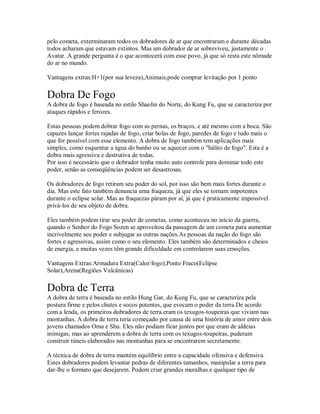 pelo cometa, exterminaram todos os dobradores de ar que encontraram e durante décadas
todos acharam que estavam extintos. Mas um dobrador de ar sobreviveu, justamente o
Avatar. A grande pergunta é o que acontecerá com esse povo, já que só resta este nômade
do ar no mundo.

Vantagens extras:H+1(por sua leveza),Animais,pode comprar levitação por 1 ponto

Dobra De Fogo
A dobra de fogo é baseada no estilo Shaolin do Norte, do Kung Fu, que se caracteriza por
ataques rápidos e ferozes.

Estas pessoas podem dobrar fogo com as pernas, os braços, e até mesmo com a boca. São
capazes lançar fortes rajadas de fogo, criar bolas de fogo, paredes de fogo e tudo mais o
que for possível com esse elemento. A dobra de fogo também tem aplicações mais
simples, como esquentar a água do banho ou se aquecer com o "hálito de fogo". Esta é a
dobra mais agressiva e destrutiva de todas.
Por isso é necessário que o dobrador tenha muito auto controle para dominar todo este
poder, senão as conseqüências podem ser desastrosas.

Os dobradores de fogo retiram seu poder do sol, por isso são bem mais fortes durante o
dia. Mas este fato também denuncia uma fraqueza, já que eles se tornam impotentes
durante o eclipse solar. Mas as fraquezas páram por aí, já que é praticamente impossível
privá-los de seu objeto de dobra.

Eles também podem tirar seu poder de cometas, como aconteceu no início da guerra,
quando o Senhor do Fogo Sozen se aproveitou da passagem de um cometa para aumentar
incrivelmente seu poder e subjugar as outras nações.As pessoas da nação do fogo são
fortes e agressivas, assim como o seu elemento. Eles também são determinados e cheios
de energia, e muitas vezes têm grande dificuldade em controlarem suas emoções.

Vantagens Extras:Armadura Extra(Calor/fogo),Ponto Fraco(Eclipse
Solar),Arena(Regiões Vulcânicas)

Dobra de Terra
A dobra de terra é baseada no estilo Hung Gar, do Kung Fu, que se caracteriza pela
postura firme e pelos chutes e socos potentes, que evocam o poder da terra.De acordo
com a lenda, os primeiros dobradores de terra eram os texugos-toupeiras que viviam nas
montanhas. A dobra de terra teria começado por causa de uma história de amor entre dois
jovens chamados Oma e Shu. Eles não podiam ficar juntos por que eram de aldeias
inimigas, mas ao aprenderem a dobra de terra com os texugos-toupeiras, puderam
construir túneis elaborados nas montanhas para se encontrarem secretamente.

A técnica de dobra de terra mantém equilíbrio entre a capacidade ofensiva e defensiva.
Estes dobradores podem levantar pedras de diferentes tamanhos, manipular a terra para
dar-lhe o formato que desejarem. Podem criar grandes muralhas e qualquer tipo de
 