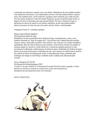construção que quiserem somente com a sua dobra. Dobradores de terra também podem
criar poderosos terremotos e até redemoinhos de terra. Eles não podem dobrar a apenas
terra, mas também areia, carvão mineral e qualquer outro elemento que venha da terra.
Eles são muito poderosos e não têm muitas fraquezas, já que em praticamente todos os
lugares há terra ou derivados para que possam dobrar. Por isso a Nação do Fogo os
aprisiona em navios de metal ou em caixões metálicos, já eles não podem dobrar
metal.As pessoas do reino da terra são muito estáveis, fortes e determinadas.

Vantagens Extras:F+1,Sentidos apliados

Dobra Especial:Eletricidade(2)
Pré Requisitos:Dobra de fogo
Dobradores de alto nível,podem fazer dobras de fogo avançadíssimas, como o raio,
também chamado de "fogo de sangue-frio". Esta técnica não é abastecida pela emoção
como as outras, muito pelo contrário. Para utilizar o raio é preciso ter a mente tranqüila e
equilibrada, além de total controle de suas emoções. Esta técnica consiste em separar as
energias negativa e positiva e então liberá-las e orientá-las quando quiserem se unir
novamente.Combinando conhecimentos de dobra de água, Iroh(Irmão do Senhor da água)
desenvolveu uma técnica para se defender do raio, que consiste em redirecioná-lo através
do controle do fluxo da energia pelo corpo. Começando pelo braço, passando pelo
estômago até chegar ao outro braço, tomando muito cuidado para não passar pelo
coração.

Nova Vantagem:AVATAR
Pré Requisitos:Dobra(Qualquer),NPC
Avatar,é o ser que controla os 4 elementos.O estado Fúria De avatar é quando o avatar
anterior ao recente se encarna no recente,Isso ocorre em momentos de
desespero,raiva,etc(funciona como raiva mesmo)...


NOVA CRIATURA
 