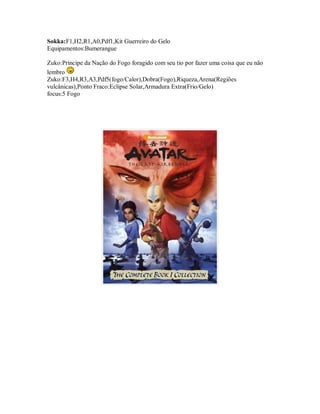 Sokka:F1,H2,R1,A0,Pdf1,Kit Guerreiro do Gelo
Equipamentos:Bumerangue

Zuko:Príncipe da Nação do Fogo foragido com seu tio por fazer uma coisa que eu não
lembro
Zuko:F3,H4,R3,A3,Pdf5(fogo/Calor),Dobra(Fogo),Riqueza,Arena(Regiões
vulcânicas),Ponto Fraco:Eclipse Solar,Armadura Extra(Frio/Gelo)
focus:5 Fogo
 