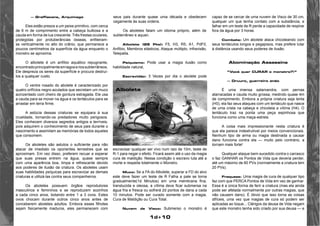1d+10 
— Graffiacane, Arquimago 
Eles estão presos a um peixe primitivo, com cerca 
de 6 m de comprimento entre a cabeça bulbosa e a 
cauda em forma de lua crescente. Três frestas oculares, 
protegidas por protuberâncias ósseas, enfileiram-se 
verticalmente no alto do crânio, que permanece a 
poucos centímetros da superfície da água enquanto o 
monstro se aproxima. 
O albolete é um anfíbio aquático repugnante, 
encontrado principalmente em lagos e rios subterrâneos. 
Ele despreza os seres da superfície e procura destruí-los 
a qualquer custo. 
O ventre rosado do abolete é caracterizado por 
quatro orifícios negro-azulados que secretam um muco 
acinzentado com cheiro de gordura estragada. Ele usa 
a cauda para se mover na água e os tentáculos para se 
arrastar em terra firme. 
A astúcia dessas criaturas se equipara à sua 
crueldade, tornando-os predadores muito perigosos. 
Eles conhecem diversos segredos antigos e terríveis, 
pois adquirem o conhecimento de seus pais durante o 
nascimento e assimilam as memórias de todos aqueles 
que consomem. 
Os aboletes são astutos o suficiente para não 
atacar de imediato os oponentes terrestres que se 
aproximam. Em vez disso, preferem recuar e esperar 
que suas presas entrem na água, quase sempre 
com uma aparência boa, limpa e refrescante devido 
aos poderes de ilusão da criatura. Os aboletes usam 
suas habilidades psíquicas para escravizar as demais 
criaturas e utilizá-las contra seus companheiros. 
Os aboletes possuem órgãos reprodutores 
masculinos e femininos e se reproduzem sozinhos 
a cada cinco anos, botando entre 1 a 3 ovos. Estes 
ovos chocam durante outros cinco anos antes de 
conceberem aboletes adultos. Embora esses filhotes 
sejam fisicamente maduros, eles permanecem com 
seus pais durante quase uma década e obedecem 
cegamente às suas ordens. 
Os aboletes falam um idioma próprio, além de 
subterrâneo e aquan. 
Albolete (25 Pts): F5, H3, R5, A1, PdF0, 
Anfíbio, Membros elásticos, Ataque múltiplo, infravisão, 
Telepatia. 
Psiquismo: Pode usar a magia ilusão como 
habilidade natural, 
Escravidão: 3 Vezes por dia o abolete pode 
escravisar qualquer ser vivo num raio de 10m, teste de 
R-1 para negar o efeito. Ficará assim até o uso da magia 
cura de maldição. Nessa condição o escravo luta até a 
morte e respeita totalmente o Monstro. 
Muco: Se a FA do Albolete, superar a FD do alvo 
este deve fazer um teste de R Falha a pale se torna 
gradualmente(1d Minutos) em uma membrana fina, 
translucida e oleosa, a vítima deve ficar submersa na 
água fria e fresca ou sofrerá 2d pontos de dana a cada 
10 minutos. Pode ser curado somente com a magia, 
Cura de Maldição ou Cura Total. 
Nuvem de Visco: Submerso o monstro é 
capaz de se cercar de uma nuvem de Visco de 30 cm, 
qualquer um que tenha contato com a substância, e 
falhar em um teste de R perde a capacidade de respirar 
fora da água por 3 horas. 
Combate: Um abolete ataca chicoteando com 
seus tentáculos longos e pegajosos, mas prefere lutar 
à distância usando seus poderes de ilusão. 
Abominação Assassina 
“Você quer CURAR o monstro?!” 
— Druuro, guerreiro anão 
É uma imensa salamandra, com pernas 
atarracadas e cauda muito grossa, medindo quase 4m 
de comprimento. Embora a própria criatura seja lenta 
(H0), ela faz seus ataques com um tentáculo que nasce 
de uma crista na cabeça e chicoteia a vítima (H4). O 
tentáculo traz na ponta uma peça espinhosa que 
funciona como uma maça-estrela. 
A coisa mais impressionante nesta criatura é 
que ela parece indestrutível por meios convencionais. 
Nenhum tipo de arma ou magia destinada a causar 
dano funciona contra ela — muito pelo contrário, a 
tornam mais forte! 
Qualquer ataque bem-sucedido contra o carrasco 
o faz GANHAR os Pontos de Vida que deveria perder, 
até um máximo de 60 PVs (normalmente a criatura tem 
20 PVs). 
Fraqueza: Uma magia de cura de qualquer tipo 
faz com que PERCA Pontos de Vida em vez de ganhar. 
Essa é a única forma de ferir a criatura (mas ela ainda 
pode ser afetada normalmente por outras magias, que 
não causem dano). É óbvio que isso torna as coisas 
difíceis, uma vez que magias de cura só podem ser 
aplicadas ao toque... Clérigos da deusa de Vida negam 
que este monstro tenha sido criado por sua deusa — e 
Albolete 
 
