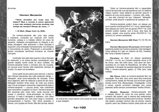 1d+100 
de armas. 
Homem Serpente 
“Você acredita em tudo que lhe 
dizem? Que o mundo é como aparenta 
e que não existem terrores ocultos nas 
areias do tempo? Pense de novo...” 
— O Mall, Mago linch du MAL 
Os homens-serpente são uma raça antiga 
e traiçoeira, composta por criaturas com torsos 
humanos, cabeça e a metade inferior do corpo de 
serpente. Sediados principalmente no Deserto e em 
áreas selvagens, eles adoravam o deus Sszzaas e 
ergueram uma civilização impressionante, com templos 
e monumentos de pedra. Praticavam a escravidão e 
faziam incontáveis sacrifícios humanos ao Grande 
Corruptor. 
A extinção veio para eles quando o deus Sszzaas 
foi destruído, e os outros deuses comandaram uma 
grande caçada contra todos os seus cultistas. Os 
homens-serpente foram o primeiro alvo da cruzada; 
em poucos anos haviam sido totalmente varridos do 
mundo. Ou assim se acreditava. 
Como parte de seu plano para retornar, o Senhor 
das Víboras ressuscitou seu mais poderoso clérigo — 
Nekapeth, atual sumo-sacerdote de Sszzaas. Entre 
seus objetivos, além de restaurar a glória de seu deus, 
Nekapeth também tenta trazer de volta sua própria 
raça. Ele já conseguiu ressuscitar magicamente alguns 
homens-serpente — poucos ainda, mas suficientes 
para reconstituir a espécie no futuro. Homens-serpente 
têm escamas pelo corpo todo, verde escuras nos 
costas e membros, verde-amarelado na barriga e 
pescoço. O rosto é alongado e reptiliano, com olhos 
grandes separados por uma boca larga e comprida, 
acompanhando o focinho. Têm olhos amarelos e 
vítreos, com pupilas em fenda. Não têm pernas; abaixo 
da cintura seu corpo parece uma cauda de cobra, sobre 
a qual rastejam. 
Todos os homens-serpente têm a capacidade 
natural de esconder sua real aparência com um disfarce 
mágico ilusório. Esse disfarce só permite assumir o 
aspecto de uma única pessoa — humano, elfo, anão... 
—, que eles chamam de sua “máscara”. Nekapeth, 
contudo, pode assumir a aparência de qualquer um. 
Homens-serpente podem fazer um ataque por 
turno usando uma lança (FA=F+H + 1d) ou, desarmados, 
dois ataques por turno com as garras (FA=F+1d). Eles 
também podem realizar, com a boca, dois tipos de 
ataque; expelir uma enzima ácida (FA=PdF+H +1d, 
químico) ou veneno paralisante. 
Homem-Serpente (20 Pts): F3, H3, R5, A4, 
PdF4 
Homem-Serpente (O pontos): personagens 
jogadores podem ser homens-serpente. Esta Vantagem 
Única oferece R+l (até um máximo de R5), Paralisia, 
Má Fama e Modelo Especial. 
Paralisia: ao fazer um ataque paralisante 
(FA=PdF + H+1d), se o homem-serpente vence a FD 
da vítima, esta não sofre dano, mas deve ser bem-sucedida 
em um teste de Resistência. Se falhar, fica 
paralisada. A duração da paralisia depende de quantos 
PMs o homem-serpente gastou (2 PMs para cada 
rodada). 
Má Fama: todos os homens-serpente têm má 
reputação. Para eles, bem como para seus eventuais 
companheiros, testes de Perícias que envolvam açóes 
sociais (como Arte, Manipulação, Investigação, Crime 
e outras, quando envolvem interação com outras 
pessoas) serão sempre considerados Tarefas Difíceis. 
Modelo Especial: homens-serpente têm 
a metade inferior do corpo de uma grande cobra, 
portanto não podem usar a maioria das vestimentas, 
armaduras e outros itens feitos para humanos. Também 
não podem cavalgar nenhum tipo de animal, mesmo 
quando usam seu disfarce ilusório (esta pode ser uma 
Homens Serpente 
 