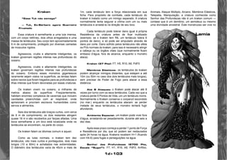 1d+103 
Kraken 
“Esse Tuk não esmaga” 
— Tuk, Ex-Bárbaro agora Guerreiro 
Frustado 
Essa criatura é semelhante a uma lula imensa, 
com um corpo retilíneo, dois olhos arregalados e uma 
massa de tentáculos. Seu corpo tem aproximadamente 
9 m de comprimento, protegido por diversas camadas 
de músculos rígidos. 
Agressivos, cruéis e altamente inteligentes, os 
kraken governam regiões inteiras nas profundezas do 
oceano. 
Agressivos, cruéis e altamente inteligentes, os 
kraken governam regiões inteiras nas profundezas 
do oceano. Embora esses monstros gigantescos 
raramente sejam vistos na superfície, as lendas falam 
sobre navios que foram tragados para as profundezas e 
ilhas inteiras que foram devoradas por essas criaturas. 
Os kraken vivem no oceano, a milhares de 
metros abaixo da superfície. Freqüentemente, 
habitam enormes complexos de cavernas que incluem 
cavidades preenchidas com ar respirável, onde 
aprisionam e procriam escravos humanóides como 
servos e alimentos. 
Seis dos tentáculos são braços curtos, com cerca 
de 9 m de comprimento; os dois restantes atingem 
quase 18 m e são recobertos por farpas afiadas. Uma 
boca semelhante a um bico está localizada onde os 
tentáculos se encontram, na parte do corpo. 
Os kraken falam os idiomas comum e aquan. 
Como as lulas normais, o kraken tem dez 
tentáculos; oito mais curtos e pontiagudos, dois mais 
longos (10 a 60m) e achatados nas extremidades. 
O diâmetro dos tentáculos varia de 45cm a mais de 
1m; cada tentáculo tem a força relacionada em sua 
ficha. Para propósito de combate, cada tentáculo do 
kraken é tratado como um inimigo separado. A criatura 
normalmente tenta segurar a vítima com um ou mais 
tentáculos e arrastá-la na direção de seu bico. 
Cada tentáculo pode tolerar dano igual à própria 
Resistência da criatura antes de ficar inutilizado 
(exemplo: se o kraken tem R6, um tentáculo tolera 6 
pontos de dano), e só pode ser amputado através de 
dano por corte. Dano sofrido pelos tentáculos não afeta 
os PVs normais do kraken; para isso é necessário atingir 
a cabeça ou os órgãos vitais (que normalmente ficam 
embaixo d’água, fora de alcance, enquanto o monstro 
ataca). 
Kraken (37 Pts): F7, H5, R10, A6, PdF0 
Membros Elásticos: os tentáculos do kraken 
podem alcançar inimigos distantes, que estejam a até 
10m (ou 50m no caso dos dois tentáculos mais longos), 
sem precisar de Poder de Fogo para atacar a essa 
distância. 
Até 8 Ataques: o Kraken pode atacar até 8 
vezes por turno com os seus tentáculos. Cada vez que a 
criatura perde 5 Pontos de Vida, um um tentáculo morre. 
Normalmente o Kraken conserva o corpanzil escondido 
(no mar.) enquanto os tentáculos atacam: se perder 
metade de seus tentáculos, o monstro tentará fugir 
afundando. 
Ambiente Especial: um kraken pode viver fora 
d’água, arrastando-se pesadamente, durante até seis a 
dez dias. 
Após esse prazo começa a perder 1 ponto de Força 
e Resistência por dia, que só podem ser restaurados 
após 24 horas na água. Krakens recebem H+1 (ficando 
com H4-6) para fugas e perseguições na água. 
Senhor das Profundezas (2700 Pts, 
Escala “Sugoi”): F7, H1, R16, A8, PdF0, Anfíbio, 
Animais, Ataque Múltiplo, Arcano, Membros Elásticos, 
Telepatia, Manipulação, a criatura conhecida como 
Senhor das Profundezas não é um kraken comum — 
contase que é um demônio, um semideus ou mesmo 
uma divindade ancestral. Este monstruoso ser vive no 
Lamia 
 