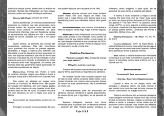 1d+111 
disfarce se dissipa quando sofrem dano ou entram em 
combate). Múmias são inteligentes; as mais antigas, 
inclusive, podem ser magos ou clérigos poderosos. 
Múmia (20 Pts):F4,H4,R5, A5, PdF0 
Senhor das Múmias: Os indivíduos extremamente 
poderosos ou malignos que são preservados como 
múmias podem ser erguidos como senhores das 
múmias. Essa criatura é semelhante aos seus 
companheiros inferiores, mas com freqüência carrega 
os equipamentos que utilizava em vida – armaduras 
antigas de bronze, espadas com runas e um cajado 
mágico. 
Quase sempre, os senhores das múmias são 
conjuradores poderosos. Eles são encontrados 
como guardiões dos túmulos de grandes regentes, 
sacerdotes, e magos. A maioria jurou defender pela 
eternidade o local de descanso de seus superiores em 
vida, mas algumas ocasiões a pós-vida do senhor das 
múmias é o resultado de uma terrível maldição ou ritual 
elaborado para punir a traição, a infidelidade ou crimes 
de natureza ainda mais repugnante. Um senhor das 
múmias deste tipo geralmente estará aprisionado em 
uma tumba erguida para ser aberta.. 
Morto-Vivo: múmias são imunes a todos 
os venenos, doenças, magias que afetam a mente e 
quaisquer outras que só funcionem com criaturas vivas. 
Elas podem ser afetadas por magias como 
Controle ou Esconjuro de Mortos-Vivos. Não podem 
ser curadas com Medicina, nem com magias, poções 
e outros itens mágicos de cura (usadas contra eles, 
causam dano em vez de curar). Só podem recuperar 
Pvs com descanso ou com a magia Cura para os 
Mortos. 
Nunca podem ser ressuscitados, exceto com um 
Desejo. 
Enxergam no escuro e nunca precisam de sono, 
mas podem repousar para recuperar PVs e PMs. 
Magias: algumas múmias (nem todas) também 
podem exalar uma aura mágica de medo. Elas 
podem usar a magia Pânico (com alcance igual à sua 
Resistência) como uma habilidade natural, sem gastar 
PMs. 
Invulnerabilidade: uma múmia é invulnerável a 
todos os ataques, exceto fogo, magia e armas mágicas. 
Maldição: a maior fraqueza de uma múmia é que 
todas estão presas a uma maldição; nunca podem se 
afastar muito de sua própria tumba. A cada nascer do 
sol, caso estejam distantes de sua tumba mais de lOOm, 
começam a deteriorar e perder l Ponto de Vida por turno 
até retornarem, ou até a morte final... 
Neblina-Fantasma 
“Tenham cuidado! Meu irmão foi morto 
por algo assim!” 
— Willgallin, Ladrão medroso 
Suspeita-se que esta criatura sobrenatural seja, de 
alguma forma, aparentada ao fogo-fátuo dos pântanos. 
Na verdade, teorias mais ousadas sugerem que 
se trate de uma colônia compacta destes seres, como 
células formando uma criatura mais avançada. Apesar 
do nome e de suas características, não é considerada 
um morto-vivo. 
A neblina-fantasma pode ser encontrada em 
pântanos, charcos, cemitérios e lugares assombrados. 
Da mesma forma que o fogo-fátuo, ela se alimenta de 
almas. 
Bastante inteligente, assume uma forma 
humanóide para se parecer com um fantasma brilhante 
— podendo até falar. Tentará parecer amistosa ou 
inofensiva, talvez chegando a pedir ajuda, até se 
aproximar de suas vítimas o bastante para atacar. 
A neblina é muito resistente a magia e armas 
mágicas. Ela pode tocar com as “mãos” duas vezes 
por turno: seu toque ignora a Armadura (a FD da vítima 
será apenas H + 1d) e tem FA=H + 1d. Quando a vítima 
chega a O PVs, no turno seguinte a neblina suga toda 
a sua alma, impedindo que seja ressuscitada (apenas 
um Desejo poderá fazê-lo). Construtos são imunes a 
esse efeito; Mortos-Vivos, não! 
Neblina-Fantasma (12 Pts): F0, H5, R4, 
A0, PdF0 
Invulnerabilidade: como os fogos-fátuos, a 
neblina-fantasma é imune a todas as formas de magia e 
armas mágicas (incluindo uma Arma Especial). Sofrem 
dano apenas por armas e ataques normais. 
Voô: voando, a neblina-fantasma tem velocidade 
normal igual à sua Hx20 ou Rx20km/h (aquele que for 
menor), e velocidade máxima igual a 80m/s com H4 e 
160m/s com H5. 
Necrodracos 
“Invencível? Terá que provar” 
—Cortez, Guerreiro Megalomaníaco 
Quando a alma de um dragão morto não 
consegue o descanso eterno, ela pode retornar a 
este mundo como uma das mais terríveis criaturas do 
mundo: o necrodraco, ou dragão morto-vivo. 
Todos os necrodracos têm as mesmas vantagens 
e desvantagens normais dos mortos-vivos: são imunes 
a todos os venenos, doenças, magias ou poderes que 
afetam a mente, e quaisquer outras coisas que só 
funcionem contra criaturas vivas. Podem ser afetados 
por magias que funcionem especificamente contra 
 
